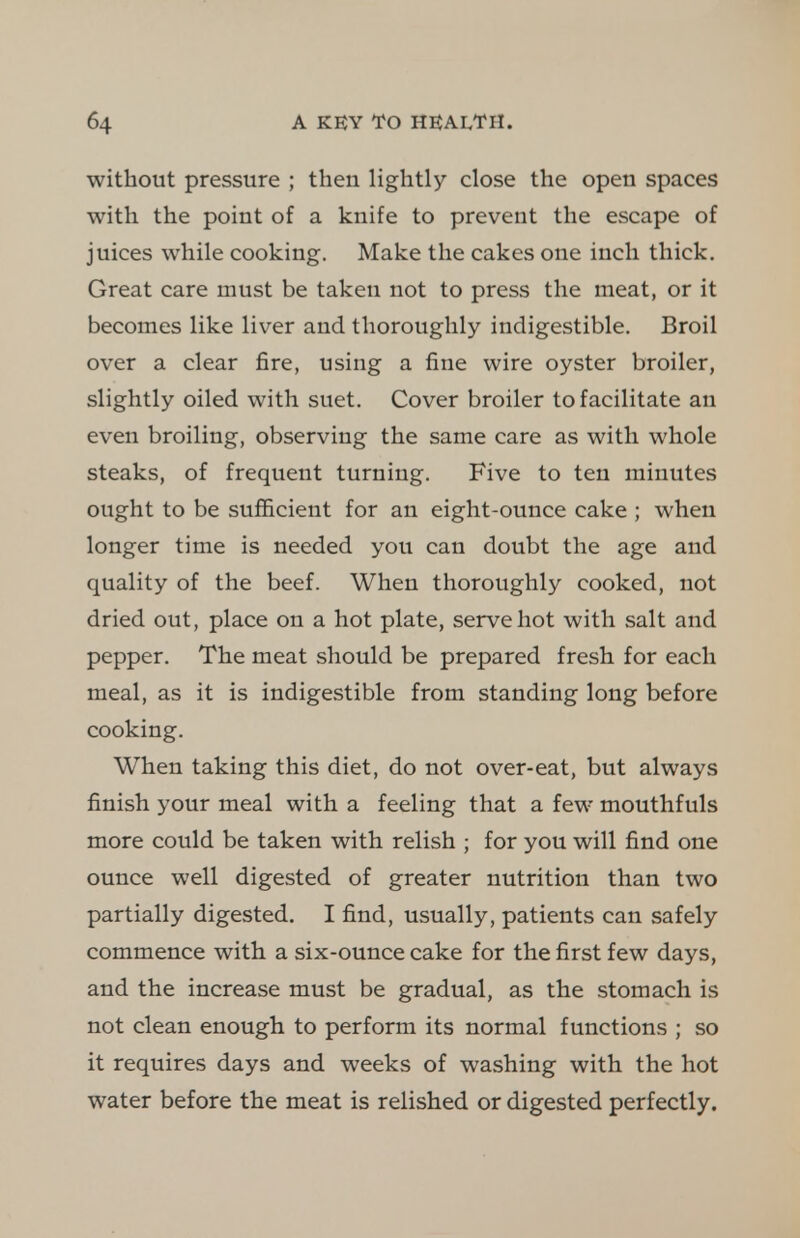 without pressure ; then lightly close the open spaces with the point of a knife to prevent the escape of juices while cooking. Make the cakes one inch thick. Great care must be taken not to press the meat, or it becomes like liver and thoroughly indigestible. Broil over a clear fire, using a fine wire oyster broiler, slightly oiled with suet. Cover broiler to facilitate an even broiling, observing the same care as with whole steaks, of frequent turning. Five to ten minutes ought to be sufficient for an eight-ounce cake ; when longer time is needed you can doubt the age and quality of the beef. When thoroughly cooked, not dried out, place on a hot plate, serve hot with salt and pepper. The meat should be prepared fresh for each meal, as it is indigestible from standing long before cooking. When taking this diet, do not over-eat, but always finish your meal with a feeling that a few mouthfuls more could be taken with relish ; for you will find one ounce well digested of greater nutrition than two partially digested. I find, usually, patients can safely commence with a six-ounce cake for the first few days, and the increase must be gradual, as the stomach is not clean enough to perform its normal functions ; so it requires days and weeks of washing with the hot water before the meat is relished or digested perfectly.