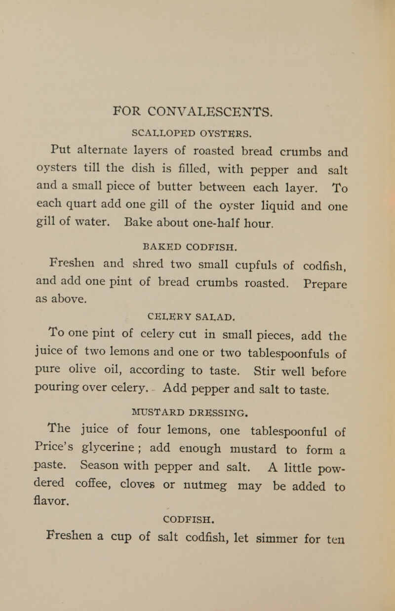 FOR CONVALESCENTS. SCALLOPED OYSTERS. Put alternate layers of roasted bread crumbs and oysters till the dish is filled, with pepper and salt and a small piece of butter between each layer. To each quart add one gill of the oyster liquid and one gill of water. Bake about one-half hour. BAKED CODFISH. Freshen and shred two small cupfuls of codfish, and add one pint of bread crumbs roasted. Prepare as above. CELERY SALAD. To one pint of celery cut in small pieces, add the juice of two lemons and one or two tablespoonfuls of pure olive oil, according to taste. Stir well before pouring over celery. Add pepper and salt to taste. MUSTARD DRESSING. The juice of four lemons, one tablespoonful of Price's glycerine; add enough mustard to form a paste. Season with pepper and salt. A little pow- dered coffee, cloves or nutmeg may be added to flavor. CODFISH. Freshen a cup of salt codfish, let simmer for ten