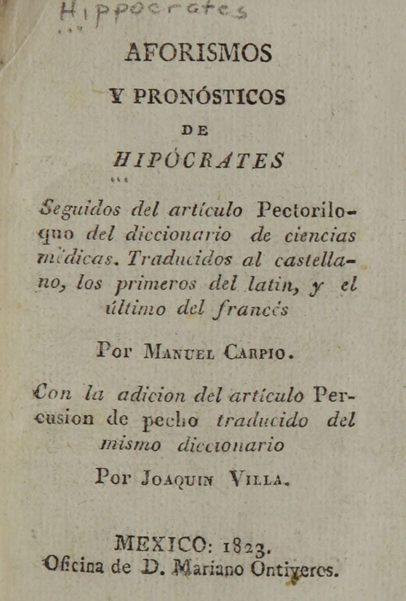 H»ff« AFORISMOS Y PRONÓSTICOS DE HIPÓCRATES Seguidos del articulo Pectorilo- <juo del diccionario de ciencias medicas* Traducidos al castella- no, los primeros del latin, y el último del fruncís Por Mam'el Caupio. €on la adición del artículo Per- cusión ele pecho traducido del mismo diccionario Por Joaquín Villa. MÉXICO: 1823. Ofrina de D. Mariano Onti^eros.