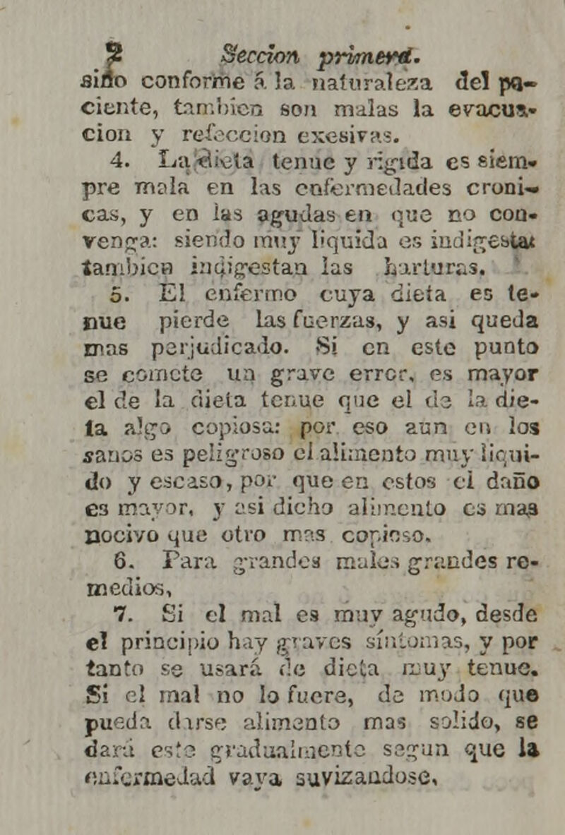 S Sección prvmerd. aiflo conforme á la naturaleza de! pa- ciente, también son malas la evacua- ción y refección exesiTa-:. 4. Latii-üía tenue y rígida es siem- pre mala en las enfermedades cróni- cas, y en ias agudas en que no con- venga: siendo muy liquida or, indigeal|i también indigestan las harturas. 5. El enfermo cuya dieta es te- nue pierde las fuerzas, y asi queda mas perjudicado. Sí en este punto se comete un grave error, es mayor el de la dieta tenue que el da ¡adié- la a!gs copiosa: por eso aun en loa sanos es peligroso el aumento muy liqui- do y escaso, por que en estos ci daño 63 mayor, y asi dicho alimento es mas nocivo que otro mas copioso. 6. Para grandes males grandes re- medios, 7. Si el mal es muy agudo, desde el prineipio hay graves síntomas, y por tanto se usará ne diela muy tenue. Si el mal no lo fuere, de mudo que pueda darse alimento mas salido, se dará este gradualmente según que la enfermedad vava suvizandose.