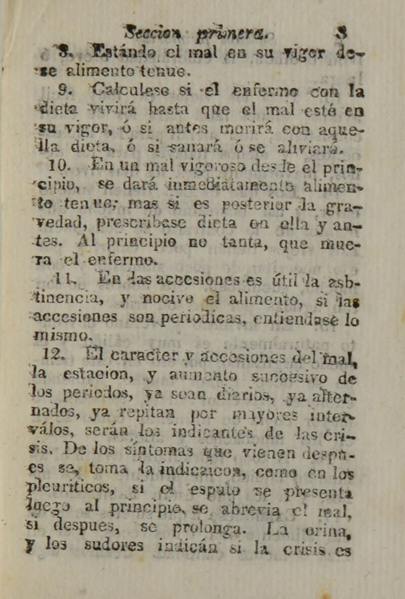 1?. Estando, el mal en su Ti^cr *©▼ •»e alimento tenue. 9. Cs.lcuLe'-G si él eBfer.no con Ta •áiete virirá basta qae o! mal cs'á en su vi^or, 6 si antes morirá con aque- lla dieta, q si sanara ú se aliviara. 10. £q r.a ir.aí vigbi-oso desde el prin- 'cinio, «? dará. ii!rnccüat;¡;p.e;:í.5 alunen- ~to tcwv.c: mas si es posfteriítraa gra- vedad, prescríbese dicta isi o!!i y an- tas. Al principio do tanta, que mue- ra el e mermo. 11. En ías accesiones es util'Ia ?.sb- tinencia, }' nocivo ej aumento, si la» accesiones son periódicas, í a.'iendase lo mismo. 12. £1 carácter y accesiones tUfcn.I, la estación, y aninaate ¿aeófeivo de los periodos, y» soao diarios, ya alter- nados, ya rjpítaa por m iva-e; iatet* válos, seria ios iodicante's de Jas cr-i- »;s. Da los sí/Uomas qao vienen le^pf!- cs se, tema la jndicaico», coma en los plcuriticos, si o?, esp-jw se pWseota Juc.jj al principio, se abrevia el «al, si después, se prolonga. La orinan J Io3 sudores iaáicáa si la crisis es