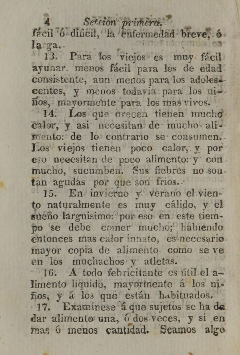 T&Cü 6 diiicil, lu. ififarméása breve* ó la ga. 13. Pira los viejos es muy fácil acunar, menos fácil pava los de edad coasistente, aun menos para los adoles* centés, y menos todavía para los ni- ños, mayormente para los mas vivos. 14. Los que crecen tienen mucha cálór, y asi necesitan de mucho ali- % ¡uío: de lo contrario se consumen. Los viejos tienen poco calor, y por e;o necesitan de poco aumento: y con mucho, sucumben. Sus fiebres no sou tan agudas por que son frios. 15. En invierno y1 verano el vien- to naturalmente es muy cálido, y el sueño largrúsimo: por eso en: este tiem- po se debe comer mucho; habiendo entonces mas calor innato^ es necesario mayor copia de alimento corno se ve en los muchachos y atletas. 16. A todo febricitante es útil el a- limento liquido, mayormente á los ui- Eos, y á los qnc están habituados. 17. Examínese áque sujetos se ha de dar alimento una, ó dos veces, y si en na?, 6 menos cantidad. Seamos algo