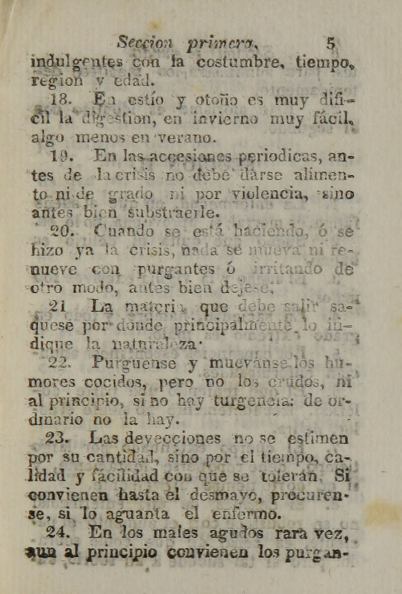 iqdjulgfnjr^s íjóh la fcostumbre, tiempo, región v o lad. 18. Ei estío y Otóiiq rs muy clifi— cV¡ Id '''•<; s'tiori, c:\ invierno muy fácil, algo menos en ver-mo. 19. En las, accesiones periódicas, an- tes ¿e ' i alimen- ta ni de . por violencia, -sino ante? bi. n substrae)ie. 0. Cuando s • c '' ' ' fazo ya : . nueve con purgantes ó otro modo, a ités bien d... 21 La. nv.M-ri i que qü sé pbr d inde principal; diqíie la na¿gh;l ?,a* Pu _'¡; i-o y p . mores cocidos, pero oo lo . rii al principio, si no hay turgencia: de or- dinario no la hay\ 23. Las deyecciones no se estimen por su canticio1, sino por el tiempo, ca- lidad y facilidad cou que so toleran Si convienen hasta el desmayó, pioeu! cu- se, si lo aguanta el enfermó. 24. En los males aguaos rara vez, »ua al principio convienen los purgan-