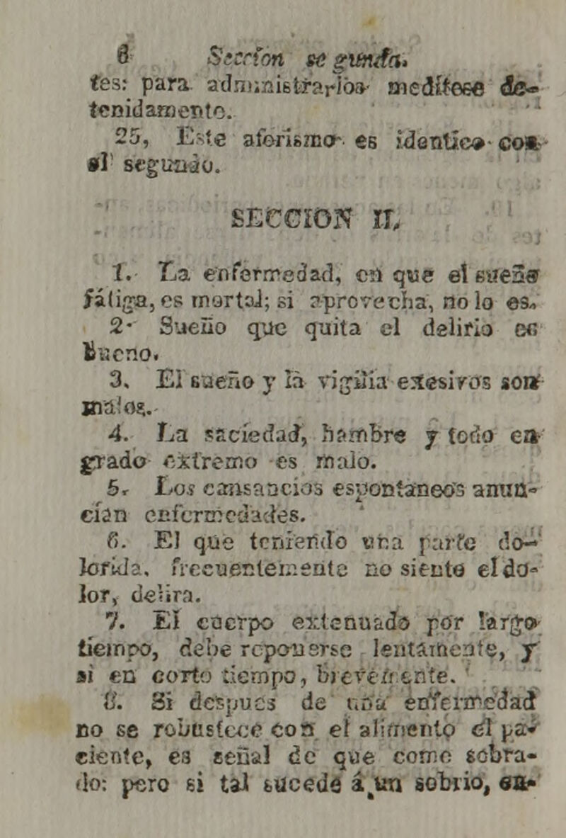 tes: para adimñístíarTi» medtíeee de- tenidamente. 25, Ést€ aferiszno- es identice- co* •r st'guüiü. SECCIÓN II, i. La enfermedad, c;l que el eseaff fatiga, es martaJ; si ?prcrcvc5ia, no lo es* 2- Sueño que quita el delirio ec, V>v,er.o. 3. El sueño y Iñ vigilia eSesiros sonf Hiá!o$. 4. La saciedad, hambre j todo ea- grado cifrémó es malo. 5. íos cansancios espontáneos amm= eÍ2n cuí'crinochdes. fi. El que teniendo era pai-fe do-' íorid;. frecuentemente no situte el do- lor, delira. 7. El cuerpo extenuada por largo- tiempo, debe reponerse lentamente, y ai en corto tiempo, djcvííi ente. «';'. 8i dcí-pucs de t.f.u erííc.nreáad no se robustece con el alimento e! pa- ciente, ea señal de que como sobra- do: pero si tal suceda á^un sobrio, ea-