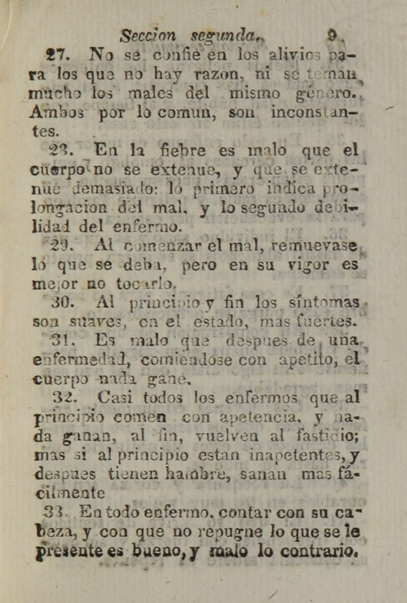 Seccrnn segunda,. &. i7. No ss confié'én los alivir pa- ra los quo no hay razón, ni se 1 nau^ mu^hj los -nales del mismo gé ero.. Ambos por lo común, son incons an- tes. 2ft. En h fiebre es m->lo que el cuerpo no se extenué, y :te-' nüe Joaiasik lo: 1> ¡minero itíálca | *o- longacion del mal. y lo segundó de i- lidai del enfermo. -2'.'. Ai c un »n'zaf el mil, remuévase, lo quj se debí, pero en su vijor es mejor no too irlo, JO. Al principio y fin los síntoma? soa süaVes, cae! estaño, más fuertes. 31. Es malo cjue después de. una enfermedad, comiéndole con api l cnerpo nafe gané. 32. Casi todos los enfermos que al principio comen con apetencia, y ia- da ganan, al fio, vuelven al fast; ¡o; irías ;i al principio están ¡napetentes,Y después tienen hambre, sanan men fá- cii neotc 3 s En todo enfermo, contar con sa ca~ taza, y coa que no repugne lo que se le frésente es bueno, y mulo lo contrario.