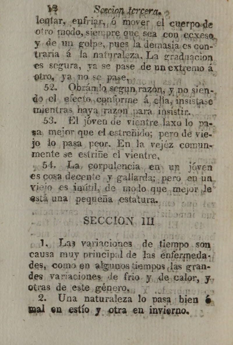** Scr.don tercera. loqlar, enfrifif, 6 move- d cuerpo de otro'tnodo,,s Ka cod'ccxíso. y de un ^olpe, pues la demasia es con- traria á la naturaleza, j<a ¿ratfyiacion «s secura, ya se pase de unextrenio á ©tro, ja v•> 52. Qjbránjq¡ «g^n^ra^qní y do sirn- do el efecto eoü^riMj á c!ia,'in mientras haya razón ;;ant insistir.. 53. _ Fil joven de vientre laxo lo r>a- «a me;nr rpje el estreñido; pero de vie- jo lo pasa peor. En la vejez comun- mente se estriñe el vientre, 54. La corpulencia en ur jcwea es cosa decente y gallarda; pero es úgútjl, ¿e lio lo que mejor le «slá una pequeña estatuía. SECCIÓN 111 1. Laa variaciones de tiempo son causa muy principal de las enfermeda- des, comí en alg'Uio.s :.ii5!n)xjs(las gran- des vacaciones de frió y de calor, y otras de este género. 2. Una naturaleza lo pasa bien 6 nal en estío j otra en invierno.