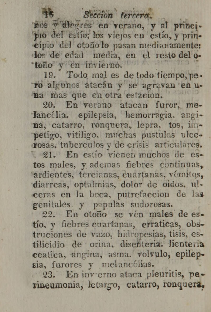 *% . afección tercera, •es en verano, y ni princi- pio del Gitío; ios viejos ea estío, y prin- cipio del ótoñVfo pasan mediadamente: kr de edad media, en el resto del o- tofo y en invierno. 19. Todo mal es de todo tiempo,pe- ro algunos atacan y se agraran en vi- na mas que en otra estación, 20. En veíano atacan furor, me- Jancília, epilepsia, liemorragia. angi- na, catarro, ronquera, lepra, tos, tfn- petijro, vitíligo, machas pústulas ulce- rosas, tubérculos y de crisis articulare». 21» En eslío Tienen machos de es- tos mules, y ademao fiebres continuas, ardientes, tercianas, cuartanas, vi-mitos, diarreas, optulmias-, dolor de oidos, ul- ceras en Ja beca, putrefacción de la» genitales y papúl¿s sudorosas. 22. En otoño se vén males de es- tío, y fiebres cuartanas, erráticas, obs- truciones de va^o, hidropesías, tisis, es- tilicidio de orina, disenteria, lienteiia ceática, angina, asma, volvulo, epilep- sia, furores y melancolías. 23. En invernó ataca pleuritis pe- rineumonía, letar¿*o, catarro, ronquera.