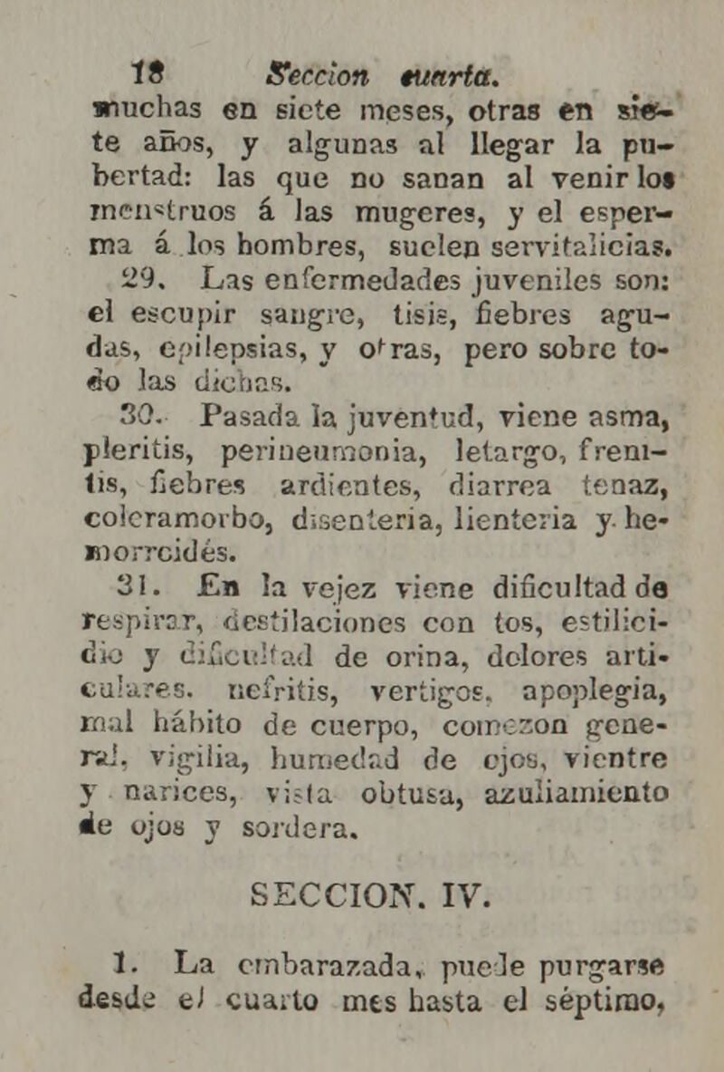 muchas en siete meses, otras en sien- te aüos, y algunas al llegar la pu- bertad: las que no sanan al venir lot menstruos á las mugeres, y el esper- ma á los hombres, suelen servitalicias. 29. Las enfermedades juveniles son: el escupir sangre, tisis, fiebres agu- das, epilepsias, y o^ras, pero sobre to- co las dichas. 30. Pasada la juventud, viene asma, pleritis, perineumonía, letargo, freni- tis, fiebres ardientes, diarrea tenaz, coieramoibo, disenteria, lienteria y-he- morroides. 31. £b la vejez viene dificultad de r, destilaciones con tos, estilici- dio y dificultad de orina, dolores arti- nefritis, vértigos, apoplegia, rnal hábito de cuerpo, compon gene- ra,', vigilia, humedad de ojos, vientre y narices, vi;la obtusa, azuliamiento áe ojos y sordera. SECCIÓN. IV. 1. La embarazada, pueJe purgarse desde eJ cuaito mts hasta el séptimo,