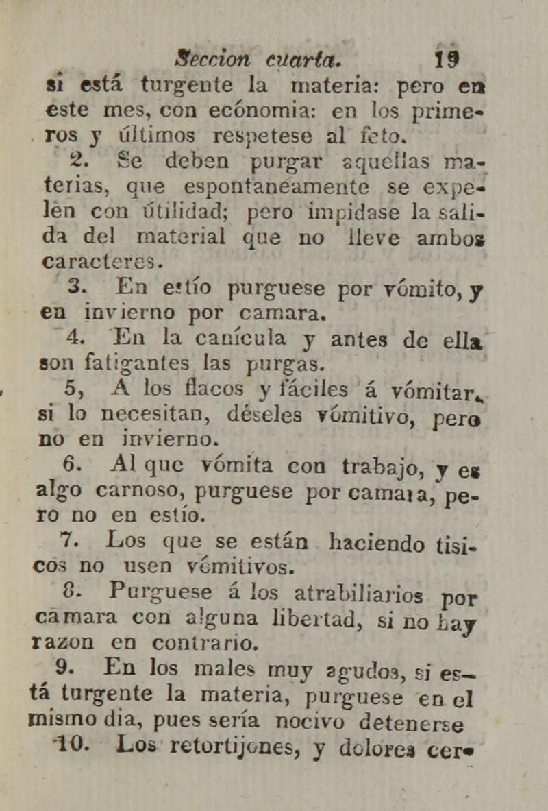 si está turgente la materia: pero ea este mes, con economía: en los prime- ros y últimos respétese al feto. 2. Se deben purgar aquellas ma- terias, que espontáneamente se expe- len con utilidad; pero impídase la sali- da del material que no lleve ambo» caracteres. 3. En eílío purgúese por vómito, y en invierno por cámara. 4. En la canícula y antes de ella son fatigantes las purgas. 5. A los flacos y fáciles á vomitar* si lo necesitan, déseles vomitivo, pero no en invierno. 6. Al que vomita con trabajo, y e» algo carnoso, purgúese por camai arpe- ro no en estío. 7. Los que se están haciendo tísi- cos no usen vomitivos. 8. Purgúese á los atrabiliarios por cámara con alguna libertad, si no Lay razón en contrario. 9. En los males muy agudos, si ep- tá turgente la materia, purgúese en el mismo día, pues sería nocivo detenerse 10. Los retortijones, y dolores cer*