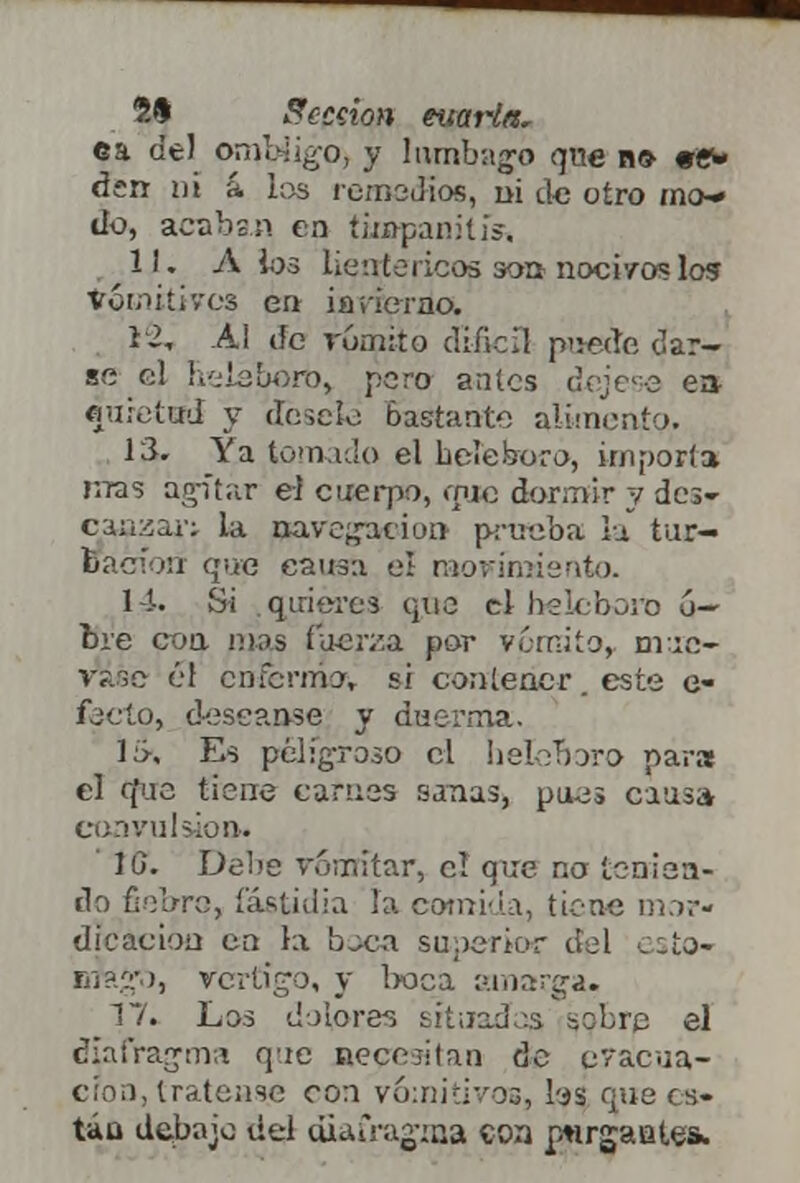 ca de) ombligo y lumbago qne no «ew den ni & ios remedios, ni de otro mo» úq, acaban en timpanitis, 11. A ios lientericos son noci/oslos vomitivos en invierno. 12. Al de vómito dificíl puede dar- se el lielsboro, poro antes déjese e» qu.vtud y désele bastante alimento. 13. Ya tomado el heteboro, importa rrras agitar el cuerpo, que dormir y dcs- caazar; la navegación prueba la tur- Bacíoii que causa el movimiento. 14. Si .quieres que el belcboro ó- bre coa mas fuerza por vómito, mué- vase él enfermo, si contener este e- fecto, deseanse y duerma. 1:>, Es peligroso el helerjoro para el (fue tiene carnes sanas, pues causa convulsión» 16. Debe vomitar, el que no tenien- do fiebre, fastidia la comida, tiene mor- dicación en la boca superior del esto- ntragu, vértigo, y boca amarga. 17. Los dolores situadas sobre el diafragma qie necesitan de evacua- ción, trátense con vomitivos, bs que es- tán debajo del diafragma con porgantes*