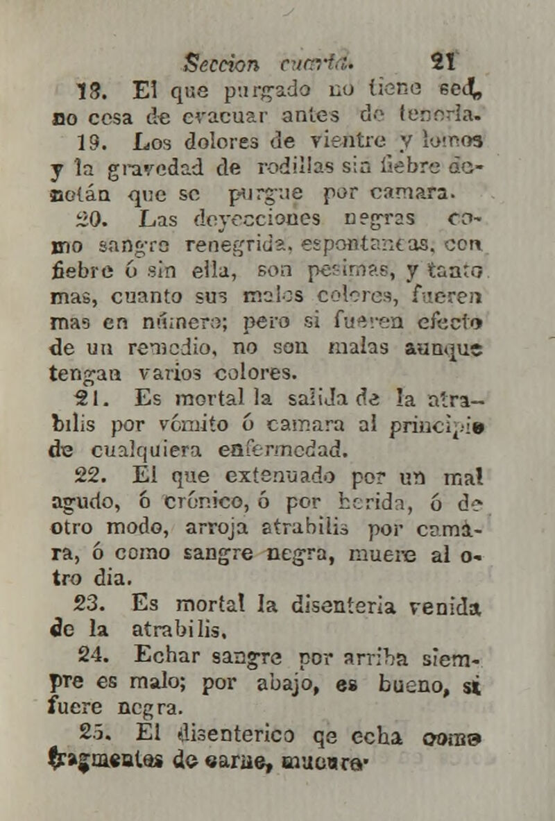 18. El que purgado no tiene secL. no cosa de evacuar antes do lefioria. 19. Los dolores de vientre y k>!r>03 y la gravedad de rodillas sin fiebre ¿c- Büíáa que se purgue por cámara. ¿0. Las deyecciones negras cci- mo sanare renegrida, espontaneas; con fiebre 6 sin eila, son per ¡mas, y taa;.-? mas, cuanto sus malos colores, fueren mas en n&nera; pero si faoretí efecto de un remedio, no son malas aunque tengan varios colores. 21. Es mortal la saudade la atra- bilis por vómito 6 cámara al principie de cualquiera enfermedad. 22. Él que extenuado po? un mal agudo, ó crónico, ó por herida, ó d? otro modo, arroja atrabilis por cáma- ra, ó como sangre negra, muere al o- tro dia. 23. Es mortal la disenteria venida de la atrabilis. 24. Echar sangre por arriba siem- pre es malo; por abajo, es bueno, si fuere negra. 2.5. Él disentérico qe echa ooíü9 Iragiüsattii do earue, mucura'