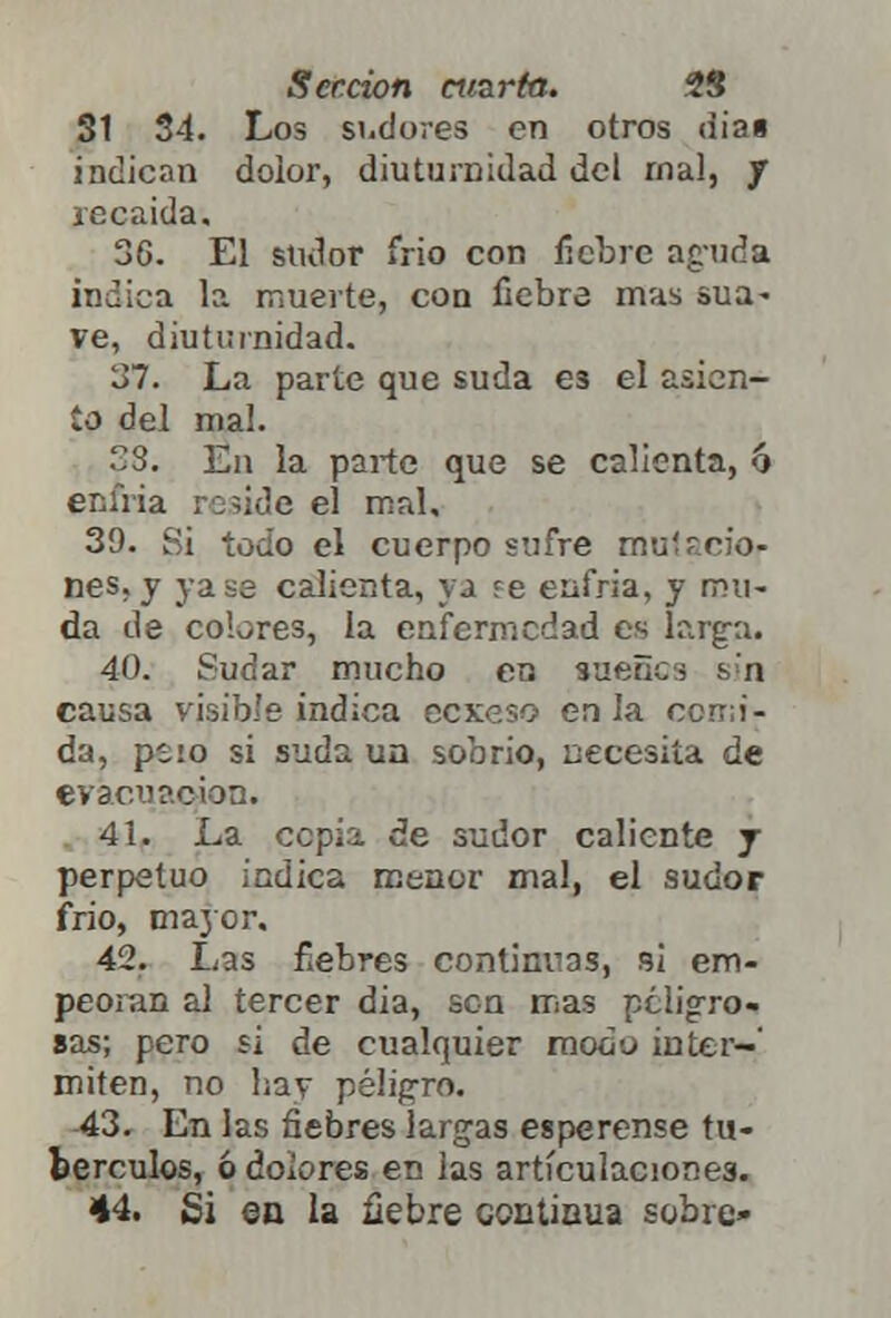 31 34. Los sudores en otros dia» indican dolor, diuturnidad del mal, J recaída. 36. El sudor frió con fiebre aguda indica la muerte, con fiebre mas sua- ve, diuturnidad. 'J7. La parte que suda e3 el asien- to del mal. SS. En la parte que se calienta, 6 enfria ro?ide el mal. 39. 8i todo el cuerpo sufre musmo- nes, y jase calienta, ya re enfria, y mu- da de cobres, la enfermedad es larga. 40. Sudar mucho en sueñe i sin causa visible indica eexeso en la comi- da, psio si suda un sobrio, necesita de evacuación. 41. La cepia de sudor caliente j perpetuo indica menor mal, el sudor frió, ma}or. 42. Las fiebres continuas, si em- peoran al tercer dia, sen mas peligro- sas; pero si de cualquier modo inter- miten, no hay peligro. 43. En las fiebres largas espérense tu- bérculos, ó dolores en las articulaciones. 44. Si en la fiebre continua sobre»