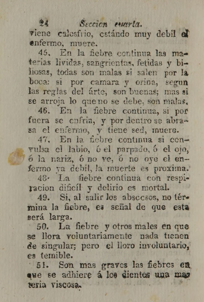Si St crien tmrla. Tiene calosfi io, estando muy débil et enfermo, muere. 45, En la fiebre continua las ma- terias lívidas, sangrientas, fétidas y bi- liosas, todas son malas si salen por la boca: si por cámara y orina, según las regias del arte, son buenas; mas si se arroja lo que no se debe, son Díalas, 46, En la fiebre continua, si por fuera se enfria, y por dentro se abra- sa el enfermo, y tiene sed, muero. 47, En la fiebre continua si cen- rnlsa el labio, & el parpado, 6 el ojo, 6 la nariz, ó no ve, ó no oye el en- fermo va débil, !:i muerte es próxima. 48- La fiebre continua con respi- ración difícil y delirio es mortal. 49. Si, al salir los abscesos, no ter- mina la fiebre, e* señal de que esta será larga. 50. La fiebre y otros males en que se llora voluntariamente nada tienen de singular; pero el boro involuntario, es temible. 51. Son mas graves las fiebres ett qwe 6e adhiere á les dientes una muir leria riscosa.