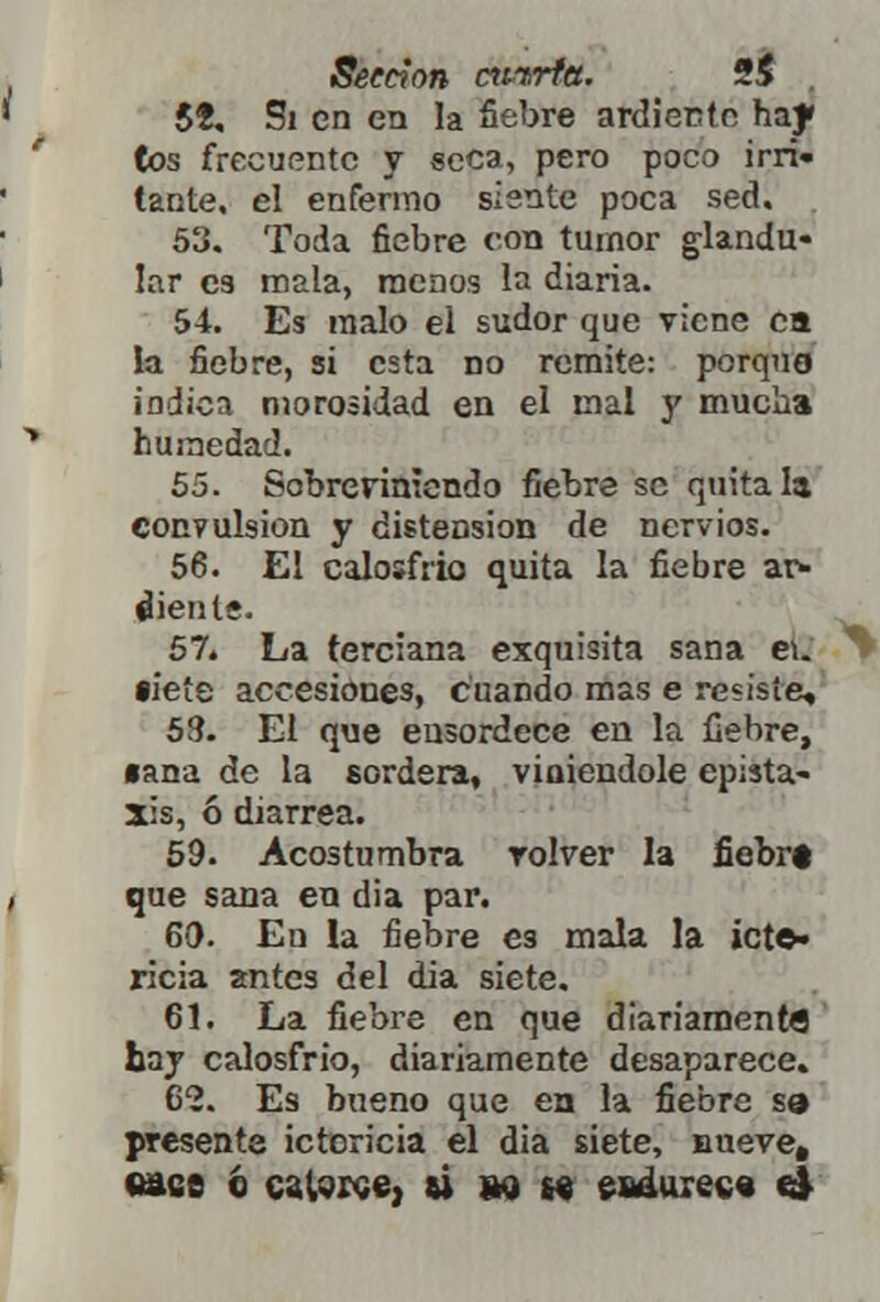 5Í, Si en en la fiebre ardiente hay (os frecuente y seca, pero poco irri» tante. el enfermo siente poca sed. 53. Toda fiebre con tumor glandu- lar C9 mala, menos la diaria. 54. Es malo ei sudor que viene ea la fiebre, si esta no remite: porqng indica morosidad en el mal y mucha humedad. 55. Sobreviniendo fiebre se quítala convulsión y distensión de nervios. 56. El calosfrió quita la fiebre ar- diente. 57. La terciana exquisita sana ei. •ieíe accesiones, cuando mas e resiste, 58. El que ensordece en la fiebre, •ana de la sordera, viniéndole epista- xis, ó diarrea. 59. Acostumbra volver la fiebrt que sana en dia par. 60. En la fiebre es mala la icte- ricia antes del dia siete. 61. La fiebre en que diariamente hay calosfrió, diariamente desaparece» 62. Es bueno que en la fiebre sa presente ictericia el dia siete, nueve, «ase o catarse, «i wn endurece el