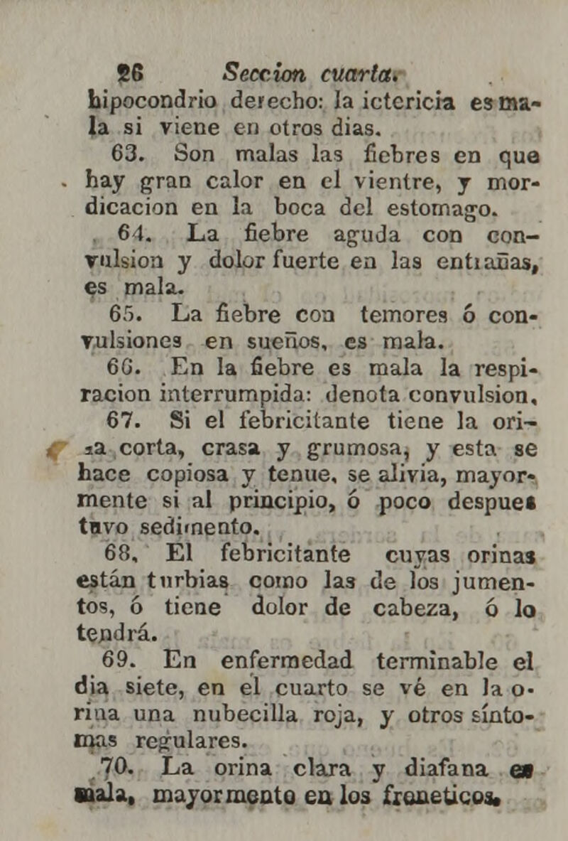 hipocondrio derecho: la ictericia es ma- la si viene en otros dias. 63. Son malas las fiebres en que - hay gran calor en el vientre, y mor- dicación en la boca del estomago. 6 1. La fiebre aguda con con- vulsión y dolor fuerte en las entiañas, es mala. 65. La fiebre con temores ó con- vulsiones en sueños, es mala. 66. En la fiebre es mala la respi- ración interrumpida: denota convulsión, 67. Si el febricitante tiene la ori- ia corta, crasa y grumosa, y esta se hace copiosa y tenue, se alivia, mayor- mente si al principio, ó poco despue» tuvo sedimento. 68. El febricitante cuyas orinas están turbias como las de los jumen- tos, 6 tiene dolor de cabeza, ó lo tendrá. 69. En enfermedad terminable el dia siete, en el cuarto se vé en la o- riua una nubécula roja, y otros sínto- mas reculares. 70. La orina clara y diafana e» ttala, mayor meato ea los fíeme ticos.