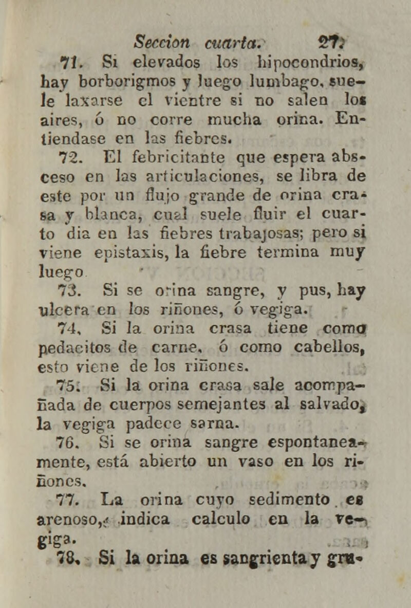 7Í. Si elevados los hipocondrios, hay borborigmos y Juego lumbago, sue- le laxarse el vientre si no salen lot aires, 6 no corre mucha orina. En- tiéndase en las fiebres. 72. El febricitante que espera abs- ceso en las articulaciones, se libra de este por un flujo grande de orina cra- sa y blanca, cufcl suele fluir el cuar- to dia en las fiebres trabajosas; pero si viene epistaxis, la fiebre termina muy lueg-o 73. Si se orina sangre, y pus, hay ulcera en los riñones, ó vegiga. 74. Si la orina crasa tiene coma pedacitos de carne, ó como cabellos, esto viene de los riñones. 75. Si la orina crasa sale acompa- ñada de cuerpos semejantes al salvado^ la vegiga padece sarna. 76. Si se orina sangre espontanea^ mente, está abierto un vaso en los ri- ñónos. 77. La orina cuyo sedimento es arenoso,;» indica calculo en la ve—i 78. Si la orina es sangrienta y gre-