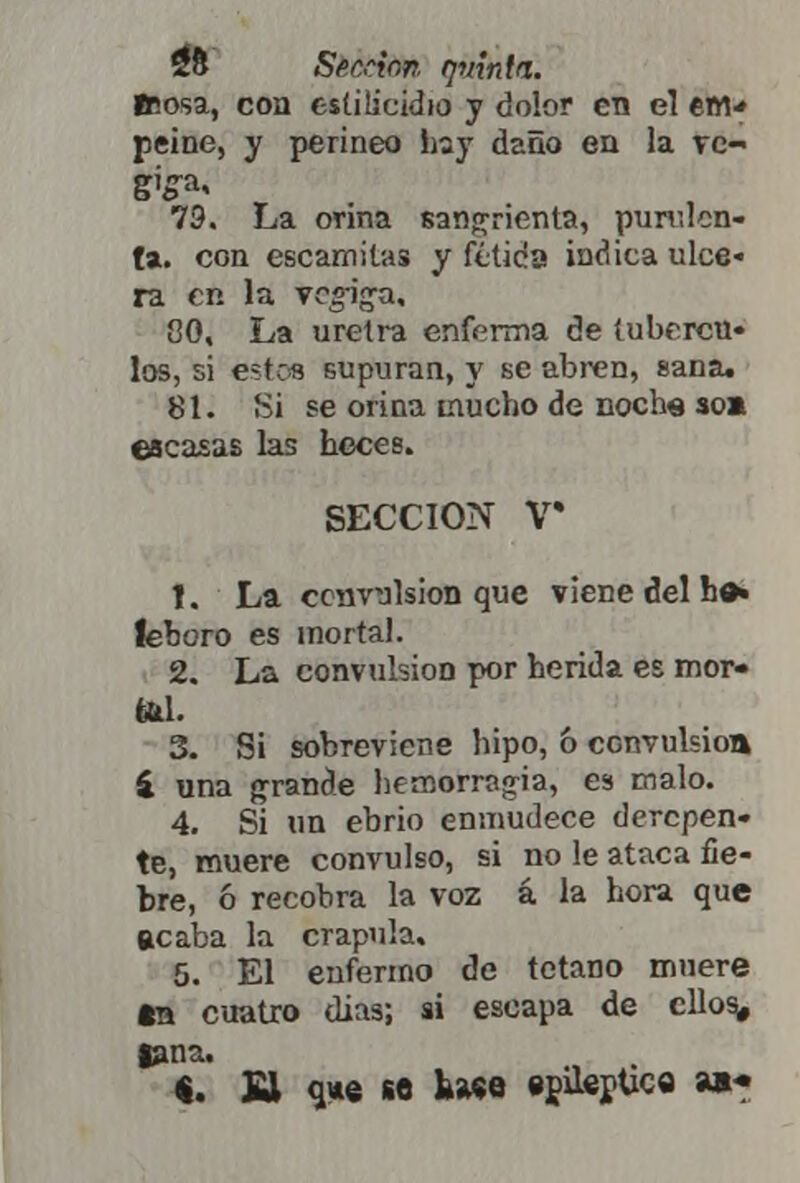 teosa, con estiücidio y dolor en el em* peine, y perineo hay daño en la ve- 79. La orina sangrienta, purulen- ta, con escamitas y fétida indica ulce« ra en la vejiga, 80. La uretra enferma de tubércu- los, si estos supuran, y se abren, sana. 81. Si se orina mucho de noche soa escasas las heces. SECCIÓN V* 1. La convulsión que viene del be» leboro es mortal. 2. La convulsión por herida es mor» fihL 3. Si sobreviene hipo, & convulsión í una grande hemorragia, es malo. 4. Si un ebrio enmudece derepen- te, muere convulso, si no le ataca fie- bre, ó recobra la voz á la hora que acaba la crápula. 5. El enfermo de totano muere tn cuatro dias; si escapa de ellos, lana. «. £1 o,*e se fewe «pilenüc© »•