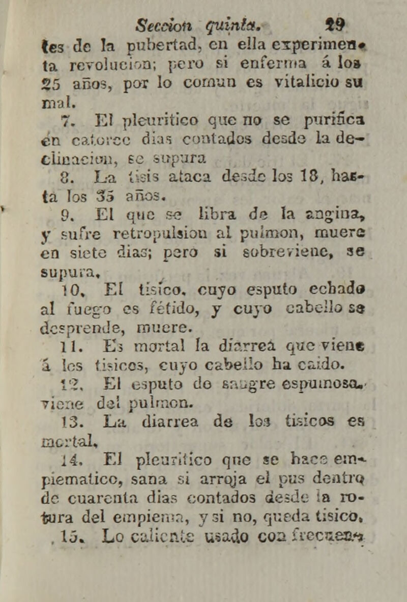 les de la pubertad, en ella esperimen» ta revolución; pero si enferma á lo» 25 años, por lo común es vitalicio su mal. 7. El pleuriticq que no se purifica en catorce días contados desdo la de- clinaeion, eo supura 8. L-a liéis ataca desde los 18, hae- ta los 35 años. 9. £1 que se libra de la angina, V sufre retropulsíou al pulmón, muere en siete dias; pero si sobreviene, se supura, 10. El tísico, cuyo esputo echado al fuego es fétido, y cuyo cabelle se desprende, mucre. 11. Es mortal la dír-.rrca que viene á los físicos, cuyo cabello ha caído. 12. El esputo do sangre espumosa.' viene del pulmón. 13. La diarrea de los tísicos es mortal, í4. El pleuriiico que se hace ein-- piematicc, sana si arroja el pus dentro, de cuarenta días contados desde ¡a ro- tura del empiema, y si no, queda tísico, , 1¿. Lo caliente usado coa ÍYecieai