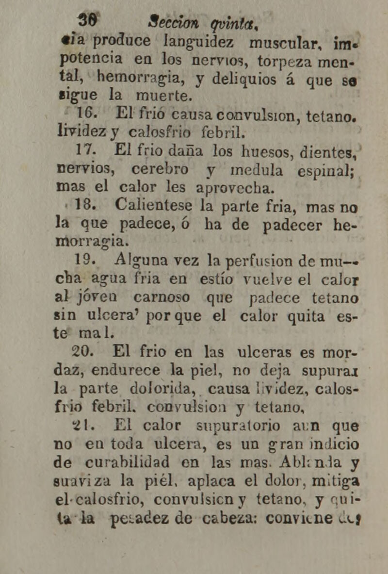 «ja produce languidez muscular, im- potencia en los nervios, torpeza men- tal, hemorragia, y deliquios á que so sigue la muerte. 16. El frió causa convulsión, tétano, lividez y calosfrió febril. 17. El frió daña los huesos, dientes, nervios, cerebro y medula espinal; mas el calor les aprovecha. 18. Caliéntese la parte fria, mas no la que padece, ó ha de padecer he- morragia. 19. Alguna vez la perfusión de mu- cha agua fria en estío vuelve el caior al jóveu carnoso que padece tétano sin ulcera' porque el calor quita es- te mal. 20. El frío en las ulceras es mor- daz, endurece la pie!, no deja supura* la parte dolorida, causa I videz, calos- frió febril, convulsión y tétano, SI-. El calor supuralorio ai.n que no eu toda ulcera, es un gran indicio de curabilidad en las mas. Abl; nía y suaviza la piel, aplaca el doloi, mitiga elcalosfrio, convulsión y tétano, y qui- la la peíadez de cabeza: conviene (!\j