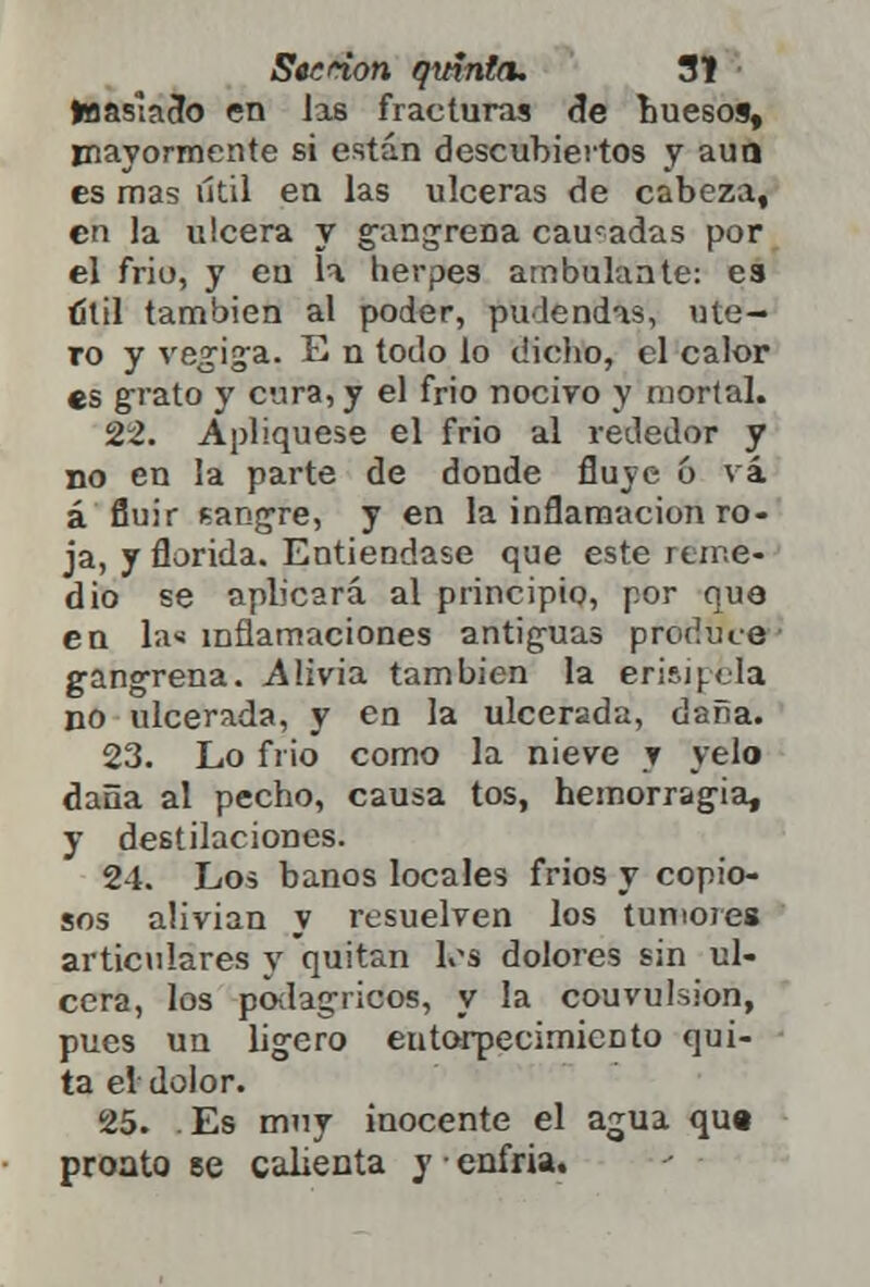 toaaslacfo en las fracturas de buesos, mayormente si están descubiertos y auo es mas útil en las ulceras de cabeza, en la ulcera y gangrena caucadas por el frió, y en la herpes ambulante: es íítil también al poder, pudendas, úte- ro y vegiga. E n todo lo dicho, el calor es grato y cura, y el frió nocivo y mortal. 22. Apliqúese el frió al rededor y no en la parte de donde fluye 6 vi á fluir sangre, y en la inflamación ro- ja, y florida. Entiéndase que este reme- dio se aplicará al principio, por que en la« inflamaciones antiguas produce' gangrena. Alivia también la erisipela no ulcerada, y en la ulcerada, daña. 23. Lo frió como la nieve y velo daña al pecho, causa tos, hemorragia, y destilaciones. 24. Los baños locales frios y copio- sos alivian y resuelven los tumores articulares y quitan les dolores sin ul- cera, los podagricos, y la couvulslon, pues un ligero entorpecimiento qui- ta el dolor. 25. Es muy inocente el agua qu« pronto se calienta y enfria.