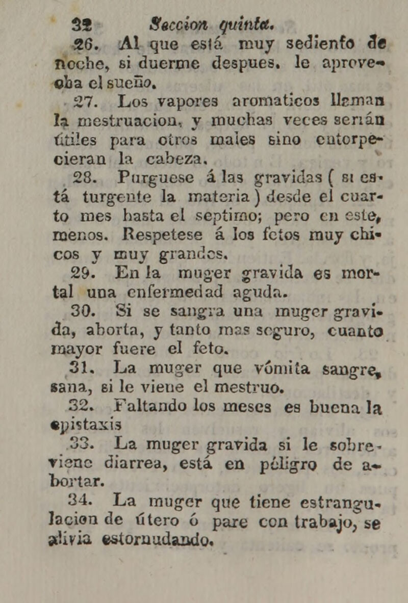 26. Al que esfá muy sediento 3e noche, si duerme después, le aprove- cha el sueño. 27. Los vaporea aromáticos Hcman la mestruacion, y muchas veces serian titiles para oíros maies sino entorpe- cieran la cabeza. 28. Purgúese á las grávidas ( si es» tá turg-eiite la materia ) desde el cuar- to mes hasta el séptimo; pero en este, menos. Respétese á los fetos muy chi- cos y muy grandes. 29. En la muger grávida es mor- tal una enfermedad aguda. 30. Si se sangra una muger grávi- da, aborta, y tanto mas seguro, cuanto mayor fuere el feto. 31. La muger que vomita sangre, «ana, si le viene el mestruo. 32. Faltando los meses es buena la epistaxis 33. La muger grávida si le sobre- viene diarrea, está en peligro de a- bortar. 34. La muger que tiene estrangu- lación de útero 6 paxe con trabajo, se alivia estornudando.