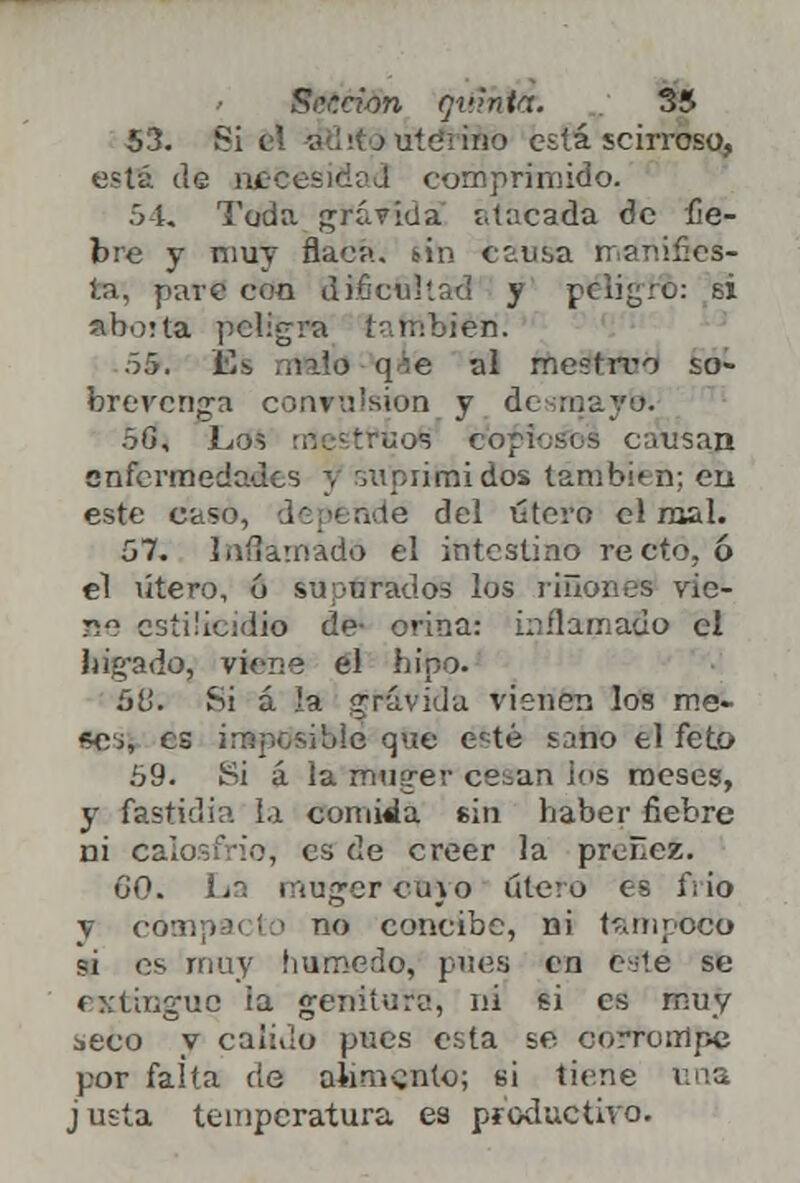 53. Si el -vflri j uíeiino está scirroso, está de necesidad comprimido. 54. Toda grávida atacada de fie- bre y muy flaca, sin causa manifies- ta', pare con dificultad y peligro: si aborta peligra también: 55. Es mftld qaé al mestrro so- brevenga convvJsion y desmayo. 5G, Los rrtestfoofc copiosos causan enfermedades y suprimidos también; eu este caso, depende del útero el mal. 57. Inflamado el intestino recto, ó el útero, ó supurados los linones vic- ae csíi'icidio de- orina: inflamado el hígado, viene el hipo. 50. Si á la grávida vienen los me- «oj, es imposible que esté sano el feto 59. Si á la muger ce^an ios meses, y fastidia la comida sin haber fiebre ni Calosfrió, es de creer la preñez. 60. La mujer cu}o útero es frío y compacto no concibe, ni tampoco si es muy húmedo, pues en gsfté se (Ktrngua ia geni tufo, ni si es muy seco y calillo pues esta se corrompe por falta de alimento; si tiene una j usía temperatura es productivo.