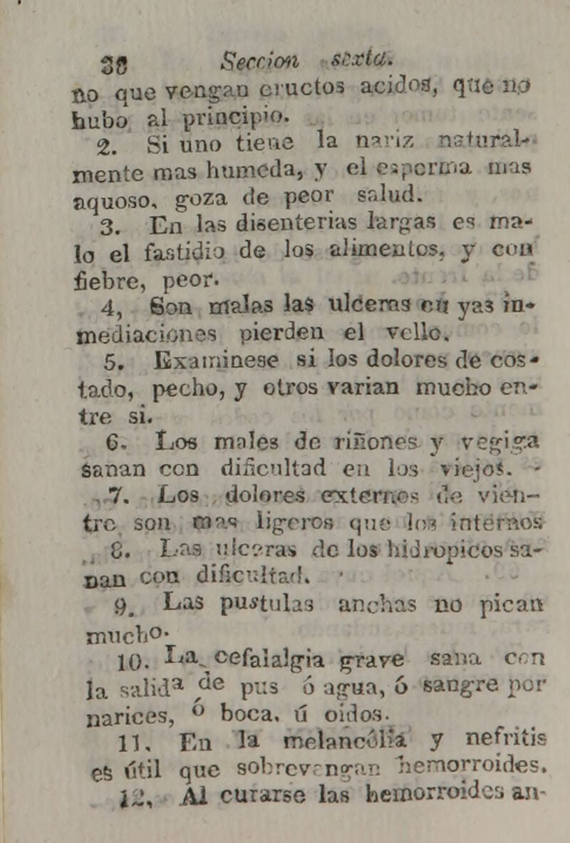 no que vengan eructos ácidos, q;ié B0 hubo al principio. 2. Si uno tiene la nariz natural* mente mas húmeda, y eí es pecina toas jiquoso, g-oza de peor salud; 3. En las disenterias larcas c ma- lo el far.tidiJ de los alimentos, y coa fiebre, peor. 4. Son malas las ulceras mi ya3 ín» mediaciones pierden el vello. 5. Examínese si los dolores de cos- tado, pecho, y otros varian mucho en- tre si. C- Los males de riñónos y v&frigA Sanan con dificultad eu los viejo*. - 7. Los dolores extern.-- ¡Je v'kmi- jtre son (»{w Ligeros que los internos 8. Las ulceras do los hiJi-opicos sa- nan CPP dificultad. ■ <^ Las pululas anchas no pican mucho- 10. La% cefalalgia grave sana con la salid3 ,áe pus ó agua, 6 sangre por narices, ü boca, ú oídos. 11, En la melancolía y nefritis es útil que sobrevengan hemorroides. ÍJ, Al curarse las hemorroides an-