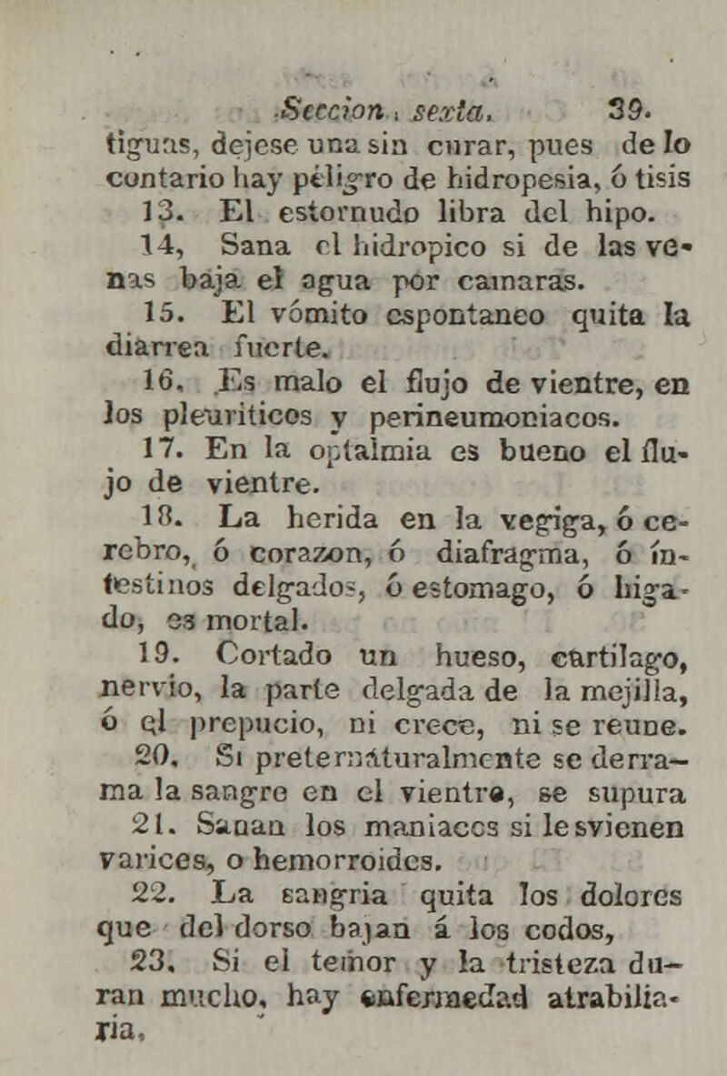tlguas, déjese una sin curar, pues de lo cuntario hay ptlrgro de hidropesía, 6 tisis 13. El estornudo libra del hipo. 14. Sana rl hidrópico si de las ve* ñas baja eí agua por cámaras. 15. El vómito espontaneo quita la diarrea fuerte. 16. Es malo el flujo de vientre, en los pleuriticos v perineumoniacos. 17. En la optalmia es bueno el flu- jo de vientre. 18. La herida en la vegiga, ó ce- rebro, ó corazón, ó diafragma, 6 in- testinos delgado?, 6 estomago, ó Liga- do, 33 mortal. 19. Cortado un hueso, cartílago, nervio, la parte delgada de la mejilla, ó ql prepucio, ni crece, ni se reúne. 20. Si pretenaturalmente se derra- ma la sangre en el vientre, se supura 21. Saaan los maniacos si lesvienen varices, o hemorroides. 22. La sangría quita los dolores que del dorso bajan á los codos, 23. Si el temor y la tristeza du- ran mucho, hay fcuferiaedad atrabilia- ria,