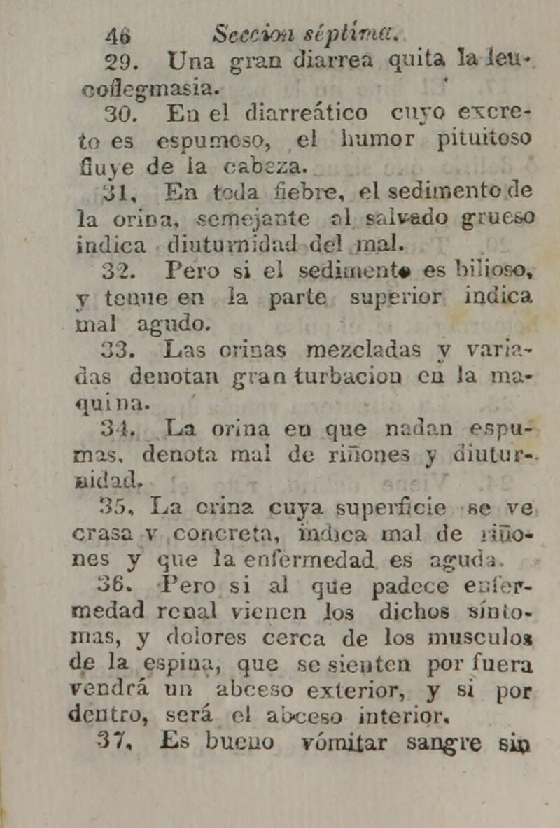 29. Una gran diarrea quita la leu* ooffegwiasia. 30. Ea el cliarreático cuyo excre- to es espumoso, el humor pituitoso fluye de la cabeza. 31. En teda liebre, el sedimento de la orina, semejante al salvado grueso indica diuturnídad del mal. 3 2. Pero si el sedimente es bi'ioro, y tenue en la parte superior indica mal agudo. 33. Las ovinas mezcladas y varia- das denotan gran turbación en la ma- quina. 3 1. La orina eu que nadan espu- mas, denota mal de nilones y diutur- BÍdad, 35, La crina cuya superficie se ve crasa v concreta, inmea mal de ríño- nes y que la enfermedad es agua ¡ 36, I'ero si al que padece enfer- medad renal vienen los dichos «mio- mas, y dolores cerca de los músculos de la espina, que se sienten por fuera vendrá un abeeso exterior, y si por dentro, será el ab-ceso interior. 37, Es bueno vomitar sangre 6¿o