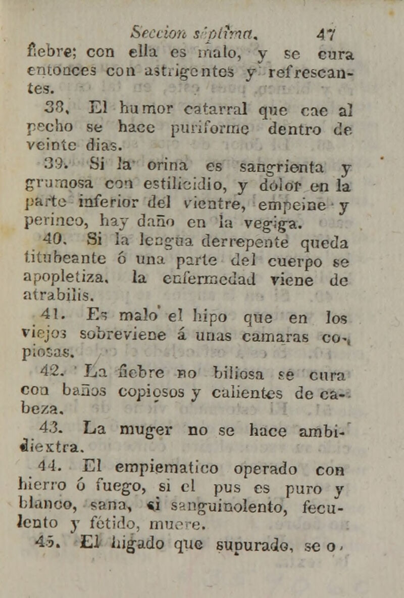 fiebre; con ella es malo, y Pe cura entonces con aátrigentoS y refrescan- tes. SO, El humor catarral que ene al pecho se hace puriforme dentro de. veinte dias. 39\ Si Ja orina es sangrienta y grumosa cou estílicidio, y dolor en la parte inferior del vientre, empeine ■ y perineo, hay daño en la veg-ijra. 40. Si la leng-na derrepente queda titubeante ó una parte del cuerpo se apopletiza. la. cnfermcdaJ viene de atrabilis. 41. E~ malo el hipo que en los viejo3 sobreviene á unas cámaras co-, piosas. 42. La 5ebre íio biliosa sé curo con baños copiosos y calientes de ca- beza. 4.3. La mug-er no se hace ambi- cie xtra. •1 i. El empiematico operado con hierro ó fuego, si el pus es puro y blando, sana, *i sanguinolento, fecu- lento y fétido, muere. 45. El hígado que supurado, seo-