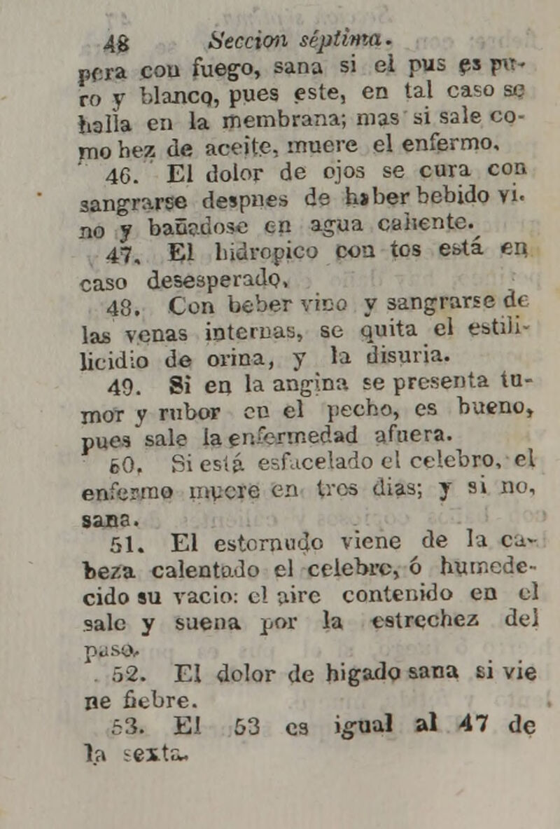 pera con fuego, sana si el pus es pu- ro y blanco, pues este, en tal caso se halla en la membrana; mas si sale co- mo hez de aceite, muere el enfermo, ' 46. ' El dolor de ojos se cura con sangrarse despnes de hjber bebido vi. no y bañrdose en agua caliente.^ 47. El hidrópico cou tos está en caso desesperado, 48. Con beber vico y sangrarse de las venas internas, se quita el estiii- licidio de orina, y la disuria. 49. Si en la angina se presenta tu- mor y rubor en el pecho, es bueno, pues sale la en-íennedad afuera. 60. Siesta encelado el celebro, el enfermo rayere en tres días; y si no, sana. 51. El estornudo viene de la ca* beza calentado el celebre, ó humede- cido su vacio: el aire contenido en el sale y suena por la estrechez del pps& 62. El dolor de hígado sana si vie ne fiebre. 53. El 53 es igual al 47 de la -exta.
