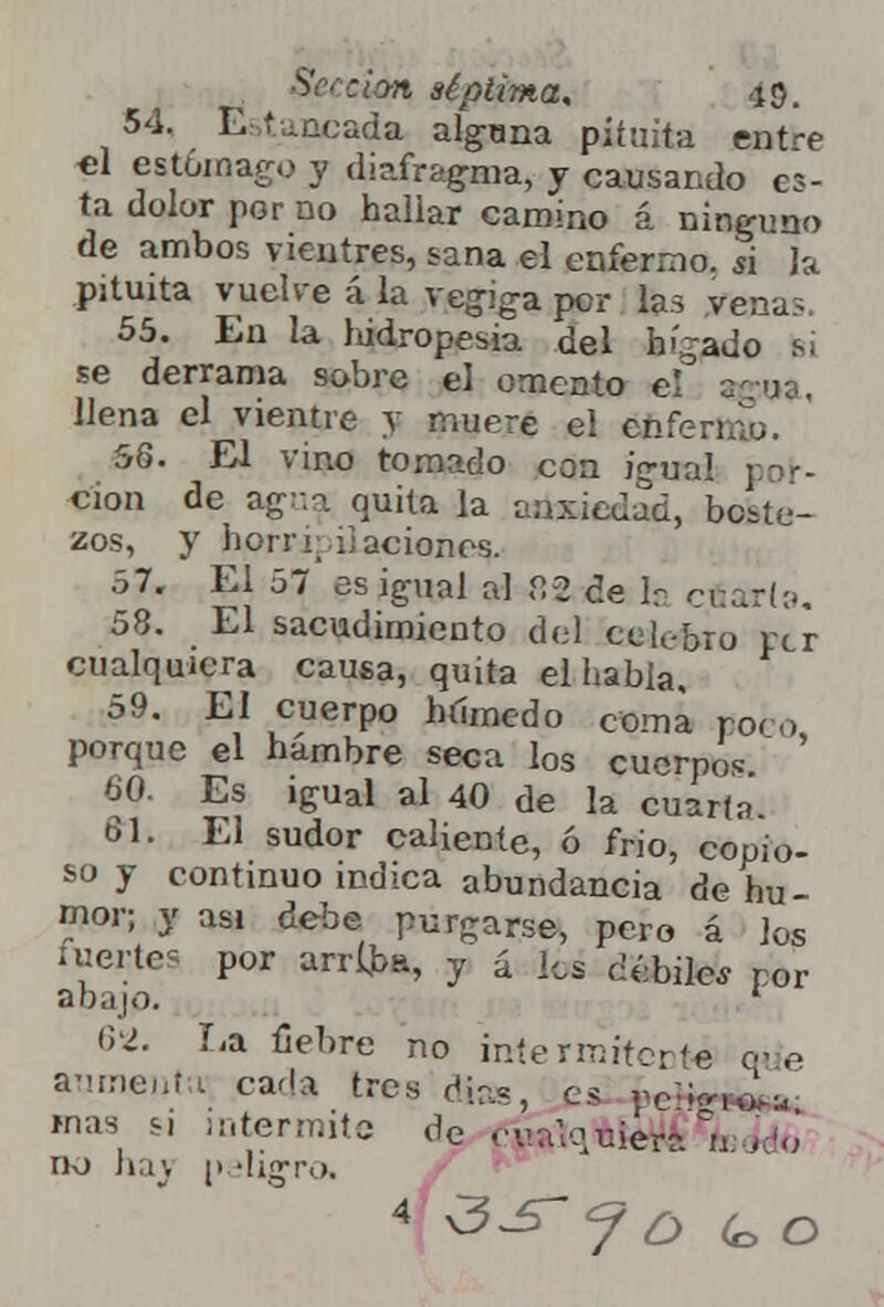$c clin séptima. u}. 54. Estancada alguna pituita entre el estomago y diafragma, y causando es- ta dolor por no hailar camino á ninguno de ambos vientres, sana el enfermo, si la pituita vuelve á la vegiga per las vena?. 55. En la hidropesía del hígado t¡i se derrama sobre el omento el aga», llena el vientre y muere el enfenau. 56. El vino tomado con igual cion de agua quita la ansiedad, boste- zos, y horri;ilaciones. 57. El 57 es igual al 82 de h cuarta. 58. El sacudimiento del ceL-bro per cualquiera causa, quita el Labia, 59. El cuerpo híímedo coma poro porque el hambre seca los cuerpo, 60. Es igual al 40 de la cuarta 61. El sudor caliente, ó frió, copio- so y continuo indica abundancia de hu- mor; y asi áerhe purgarse, pero á los fuertes por arriba, y á los débiles por abajo. * 62. La fiebre no intermitente que aumenta; cada tres días, es pe*» mas s, intermite de cua'muiera Y no ha\ peligro. 4 <3-£-f¿) ^ o