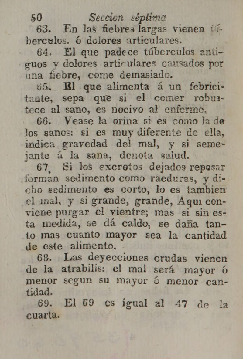 63. En las fiebres largas vienen berculos. ó dolores articulares. 64. El que padece tubérculos anti- guos y dolores articulare? causados por una liebre, come demasiado. ti.5.. El que alimenta á un febrici- tante, sepa que si el comer robus- tece al sano, es nocivo al enfermó, 66. Véase la orina si es como la de los sano;: ti es muy diferente de ella, indica gravedad deí mal, y si seme- jante á la sana, denota salud. 67. Si los excrotos dejados reposar forman sedimento como raeduras, y di- cho sedimento es corto, lo es también el mal, y si grande, grande, Aquí con- viene purgar el vientre; mas si sin es- ta medida, ae dá caldo, 6e daña tan- to mas cuanto mayor sea la cantidad de este alimento. 68. Las deyecciones crudas vienen de la atrabilis: el mal será mayor ó menor según su mayor 5 menor can- tidad. 69. El 69 es igual al 47 de la cuarta.