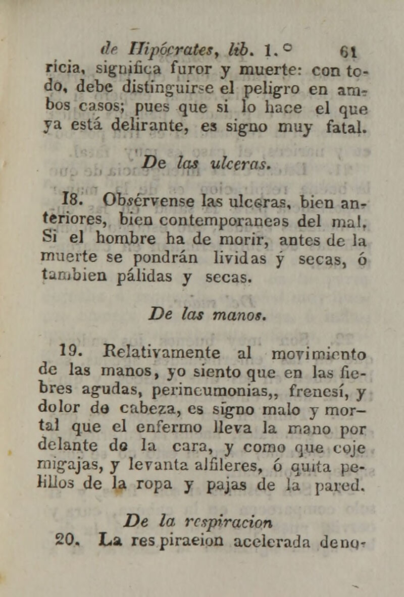 rícia, sigujüca furor y muerte: con to- do, debe distinguir-e el peligro en am? bos casos; pues que si lo hace el que ya está delirante, es signo muy fatal. De las ulceras. 18. Obsérvense las ulceras, bien an- teriores, bien contemporáneas del malT Si el hombre ha de morir, antes de la muerte se pondrán lívidas y secas, ó tan/aien pálidas y secas. De las manos. 19. Relativamente al movimiento de las manos, yo siento que en las fie- bres agudas, perineumonías,, frenesí, y dolor de cabeza, es signo malo y mor- tal que el enfermo lleva la mano por delante do la cara, y como que coje migajas, y levanta alfileres, ó quita pe- lillos de la ropa y pajas de la pared. De la respiración 20. La respiraeion acelerada deno-