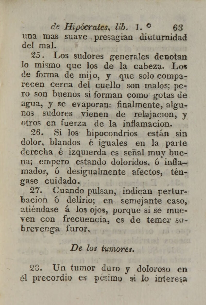 una mas suave presagian diuturnidad del mal. 25. Los sudores generales denotan !o mismo que los de la cabeza. Lo* de forma de mij o, y que solo compa- recen cerca del cuello son malos; pe- ro son buenos si forman como gotas de agua, y se evaporan: finalmente, algu- nos sudores vienen de relajación, y otros en fuerza de la inflamación. 26. Si los hipocondrios están sin dolor, blandos é iguales en la parte derecha é izquierda es señal muy bue- na; empero estando doloridos, ó infla- mados, ó desigualmente afectos, tén- gase cuidado. 27. Cuando pulsan, indican pertur- bación ó delirio; en semejante caso, atiéndase á los ojos, porque si se mue- ven con frecuencia, es de temer so- brevenga furor. De los temores. 2C. Un tumor duro y doloroso en el precordio es pésimo si lo interesa
