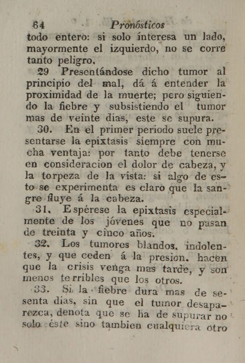 todo entero: si solo interesa un lado, mayormente el izquierdo, no se corre tanto peligro. 29 Presentándose dicho tumor al principio del mal, dá á entender la proximidad de la muerte; pero siguien- do la fiebre y subsistiendo el tumor roas de veinte dias, este se supura. 30. En el primer periodo suele pre- sentarse la epixtasis siempre con mu- cha ventaja: por tanto debe tenerse en consideración el dolor de cabeza, y la torpeza de la vista: si algo de es- to se experimenta es claro que la san- gre fluye á la cabeza. 31. Espérese la epixtasis especial- mente de los jóvenes que no pasan de treinta y ciuco años. 32. Los tumores blandos, indolen- tes, y que ceden á la presión, hacen que la crisis venga mas tarde, y son menos terribles que los otros. l;3. Si la fiebre dura mas de se- senta dias, sin que el tumor desapa- rezca, denota que se ha de supurar no solo éste sino también cnalqu¡; ;a otro