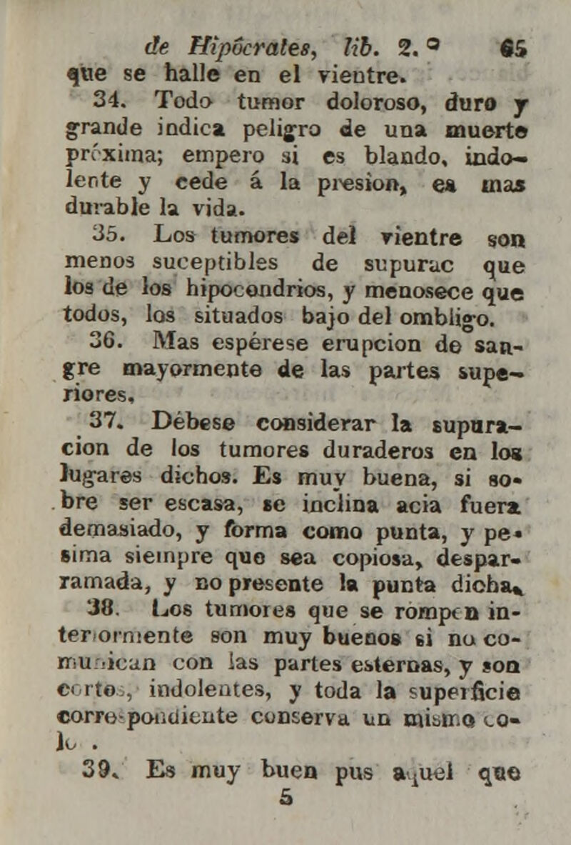 que se halle en el vientre. 34. Todo tumor doloroso, duro j grande indica peligro de una muerte próxima; empero si es blando, indo- lente y cede á la presión, e» mas durable la vida. 35. Los tumores del vientre son menos suceptibles de supuruc que los de los hipocondrios, y menosece que todos, los situados bajo del ombligo. 36. Mas espérese erupción de san- gre mayormente de las partes supe- riores, 37. Débese considerar la supura- ción de los tumores duraderos en los lugares dichos. Es muy buena, si so* bre ser escasa, se inclina acia fuera demasiado, y forma como punta, y pe» sima siempre que sea copiosa, despar- ramada, y no presente la punta dicha». 38. Los tumores que se rompen in- teriormente son muy buenos si na co- munican con las partes esternas, y «on e< rto , indolentes, y toda la superficie corro-ponüieiite conserva un niLn.o to» lo . 39. Es muy buen pus a.jUtíl qae 5