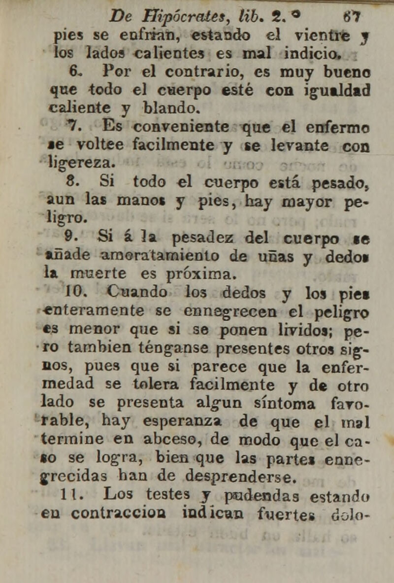pies se enfrian, estando el vientre y los lados calientes es mal indicio. 6. Por el contrario, es muy bueno que todo el cuerpo esté con igualdad caliente y blando. 7. Es conveniente que el enfermo se voltee fácilmente y se levante con ligereza. 8. Si todo el cuerpo está pesado, aun las manos y pies, hay mayor pe- ligro. 9. Si á la pesadez del cuerpo te añade ameratamiento de uñas y dedo» la muerte es próxima. 10. Cuando los dedos y los piet enteramente se ennegrecen el peligro es menor que si se ponen lívidos; pe- ro también ténganse presentes otros sig- nos, pues que si parece que la enfer- medad se tolera fácilmente y de otro lado se presenta algún síntoma favo- rable, hay esperanza de que el mal termine en abeeso, de modo que el ca- to se logra, bien que las partes enne- grecidas han de desprenderse. 11. Los testes y pudendas estando eu contracción indican fuertes dolo-