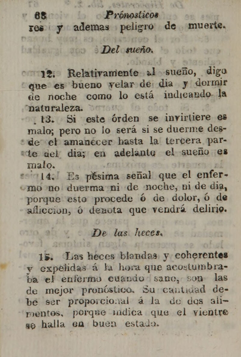 ie« y ademas peligro de muerte. Del sueño. 15. Relativamente Ú sueño, diga que es bueno velar de día y dormir tie noche como lo está indicando la naturaleza. 13. Si este orden se invirtiere es malo; pero no ¡o será si se duerme des- de el amanecer hasta la tercera par- te aei dia; ea adelanto el sueno es m ai o. 14. Es pésima señal que el enfer- mo no duerma ni de noche, ni de dia, poique esto procedo ó de dolor, ó d« añicciou, o deaota que vendrá delirio. De las heces, 1¿. Las heces blandos y coherentes y expelidas á la hará que aeuslumbra- ba el enfermo cu&tjdo saoo, so» las do mejor pronóstico, áu cai.Uuad de- be ser proporcional á la Uu dos ali— r lentos, porqne indica que el vientre sí> halla ea buen estada.