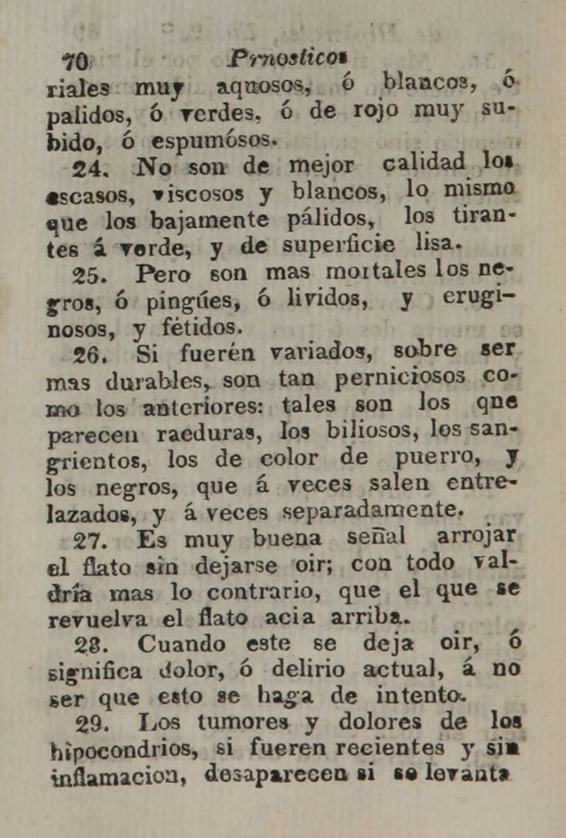 ■70 Prnostico* ríales muy aquosos, ó blancos, ó pálidos, & verdes, ó de rojo muy su- bido, ó espumosos. 24. No son de mejor calidad los «scasos, viscosos y blancos, lo mismo que los bajamente pálidos, los tiran- tes i verde, y de superficie lisa. 25. Pero 6on mas moitales los ne- bros, ó pingues, ó lívidos, y erugi- nosos, y fétidos. 26. Si fueren variados, sobre ser mas durables, son tan perniciosos co- mo los anteriores: tales son los qne parecen raeduras, los biliosos, los san- grientos, los de color de puerro, y los negros, que á reces salen entre- lazados, y á veces separadamente. 27. Es muy buena señal arrojar el flato sin dejarse oir; con todo val- dría mas lo contrario, que el que se revuelva el flato acia arriba. 28. Cuando este se deja oir, 6 significa dolor, ó delirio actual, á no ser que esto se haga de intento. 29. Los tumores y dolores de los hipocondrios, si fueren recientes y sis inflamación, desaparecen si s« levanta