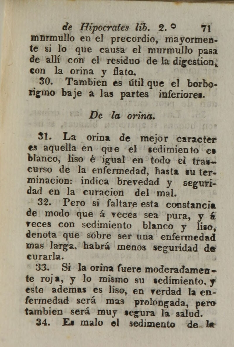 murmullo en el precordio, mayormen- te si lo que causa el murmullo pasa de allí con el residuo de la digestión,, con la orina y flato. 30. También es útil que el borbo- rigmo baje a las partes inferiores. De la orina. 31. La orina de mejor carácter es aquella en que el sedimiento et blanco, liso é igual en todo ei tras- curso de la enfermedad, hasta «u ter- minación: indica brevedad y seguri- dad en la curación del mal. 32. Pero si faltare esta constancia de modo que á reces sea pura, y á reces con sedimiento blanco y liso, denota que sobre ser una enfermedad mas larga, habrá menos seguridad de curarla. 33. Si la orina fuere moderadamen- te roja, y lo mismo su sedimiento, y este ademas es liso, en rerdad la en- fermedad será mas prolongada, per» también será muy segura la salud. 34. E» malo el sedimento de 1*