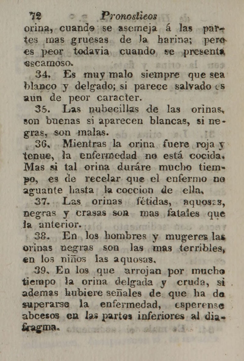 *íi Pronoslieos orina, cuando se asemeja á las par- tea mas gruesas de Ja harina; pero- es peor todavía cuando se presenta escamoso. 34. Es muy malo siempre que sea blanco y delgado; si parece salvado es aun de peor carácter. 35. Las nubéculas de las orinas, son bnenas si aparecen blancas, si ne- gras, son malas. 36. Mientras la orina fuere roja y tenue, la enfermedad no está cocida. Mas si tal orina durare mucho tiem- po, es de recelar que el enfermo no aguante hasta la cocción de ella, 37. Las orinas fétidas, aquosis, negras y crasas soa mas fatales que la anterior. 38. En los hombres y mugeres las orinas negras son las ma3 terribles, en los niños las aquosas. 39. Eo los que arrojan por mucho tiempo la orina delgada y cruda, si ademas hubiere séllales de que ha da superarse la enfermedad, esperf n?e abcecos en las partos inferiores al dia-