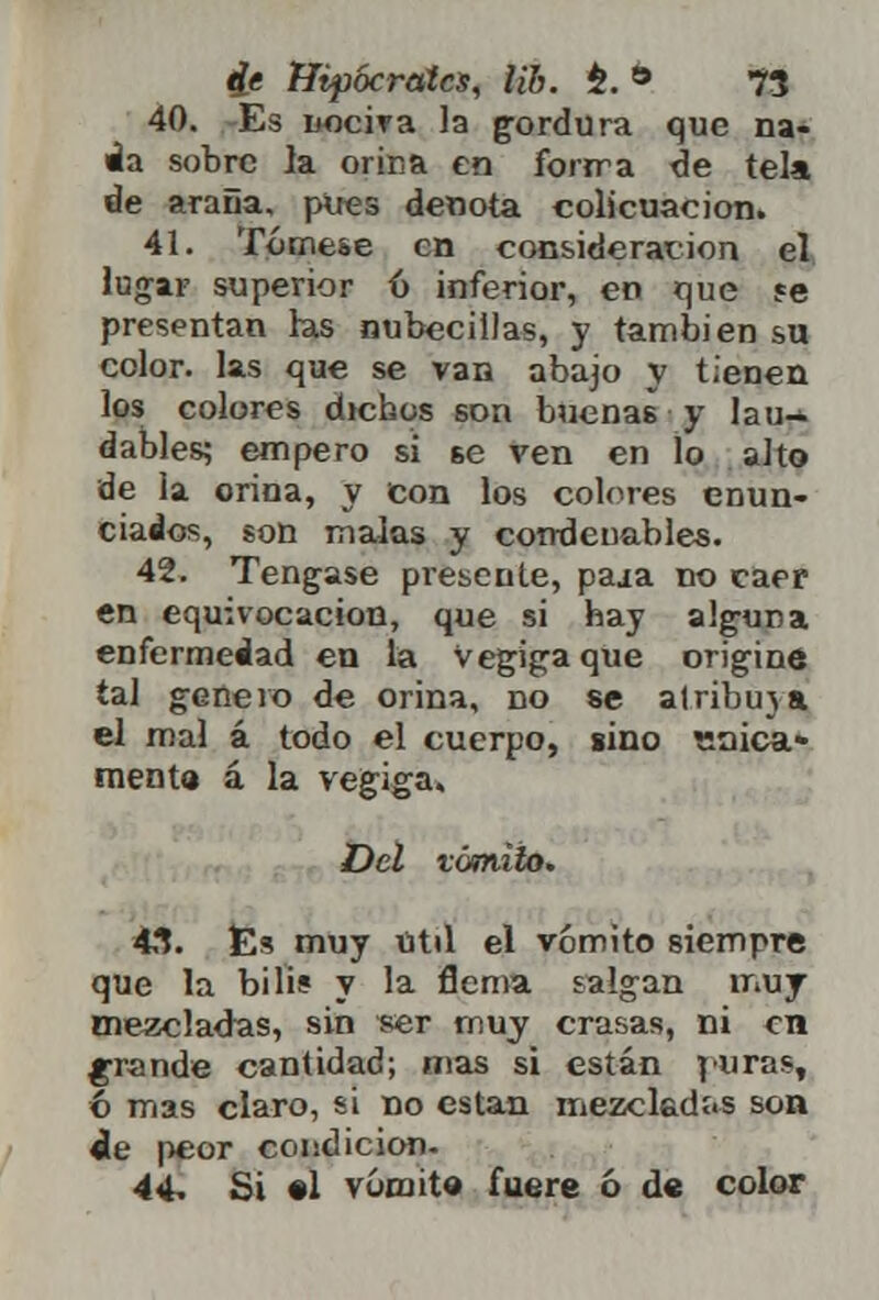 40. Es nociva la gordura que na- da sobre la orina en forrra de tela de araña, pires denota colicuación. 41. Tómese en consideración el lugar superior 6 inferior, en que $e presentan ras nubéculas, y también su color, las que se van abajo y tienen los colores dichos son buenas y lau-. dables; empero si se ven en lo alto de la orina, y con los colores enun- ciados, son malas y condenables. 42. Tengase presente, paja no caer en equivocación, que si hay alguna enfermedad en la VegigaqUe origine tal genero de orina, no se atribuya el mal á todo el cuerpo, sino «nica» mentó á la vegiga. Del vómito. 43. Es muy útil el vómito siempre que la bilis y la flema salgan muy mezcladas, sin ser muy crasas, ni en grande cantidad; mas si están puras, 6 mas claro, si no están mezcladas son de peor condición- 44. Si «1 vómito fuere ó de color