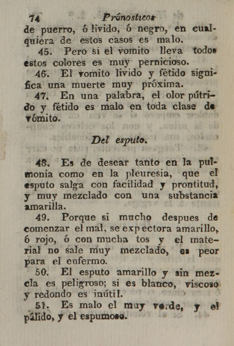 de puerro, ó lívido, ó negro, en cual- quiera de estos casos es malo. 45. Pero si el vomito lleva todo» estos colores es muy pernicioso. 46. El vomito lívido y fétido signi- fica una muerte muy próxima. 47. En una palabra, el olor pútri- do y fétido es malo en toda clase d« r omito. Del espufo. 48. Es de desear tanto en la pul- monía como en la pleuresía, que el «sputo salga con facilidad y prontitud, y muy mezclado con una substancia amarilla. 49. Porque si mucho después de comenzar el mal, se expectora amarillo, 6 rojo, ó con mucha tos y el mate- rial no sale muy mezclado, e» peor para el enfermo. 50. El esputo amarillo y sin mez- cla es peligroso; si es blanco, riscoso y redondo es inútil. 51. Es malo el muy ve.da, y e! pálido, y el espumees.