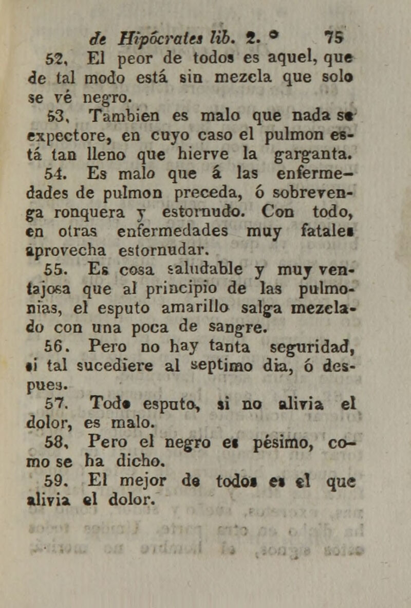 52. El peor de todos es aquel, que de tal modo está sin mezcla que solo se vé negro. 53. También es malo que nada s»- expectore, en cuyo caso el pulmón es- tá tan lleno que hierve la garganta. 54. Es malo que á las enferme- dades de pulmón preceda, ó sobreven- ga ronquera y estornudo. Con todo, en otras enfermedades muy fatales aprovecha estornudar. 55. Es cosa saludable y muy ven- tajosa que al principio de las pulmo- nías, el esputo amarillo salga mezcla- do con una poca de sangre. 56. Pero no hay tanta seguridad, •i tal sucediere al séptimo dia, ó des- pués. 57. Tod« esputa, si no alivia el dolor, es malo. 58. Pero el negro ei pésimo, co- mo se ha dicho. 59. El mejor de todo» e% el que alivia el dolor.