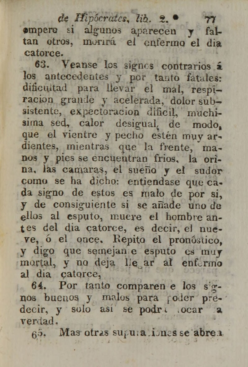 •mpero si algunos aparecen y fal- tan otros, morirá el enfermo el dia catorce. 63. Véanse los signes contrarios i los antecedentes y por tanto fatales: dificultad para llevar el mal, respi- ración gránele V acelerada, dolor sub- sistente, expectoración difícil, muchí- sima sed, calor desigual^ de modo, que el vientre y pecho estén muy ar- dientes, mientras que la frente, ma- nos y pies se encuentran frios, la ori- na, las cámaras, el sueño y el sudor como se ha dicho: entiéndase que ca- da signo de estos es malo de por si, y de consiguiente si se añade uno de ellos al esputo, mueve el hombre an- tes del dia catorce, es decir, el nue- ve, ó el once. Repito el pronóstico, y digo que semejan e esputo es muy murtal, y no deja liear al enfermo al dia catorce, 64. Por tanto comparen e los s'g- nos buenos y malos para ¡oder pre- decir, y solo asi se podr*. .ocar a verdad, q5. Mas otr¿s suj.u.a.Lu^s se abre i