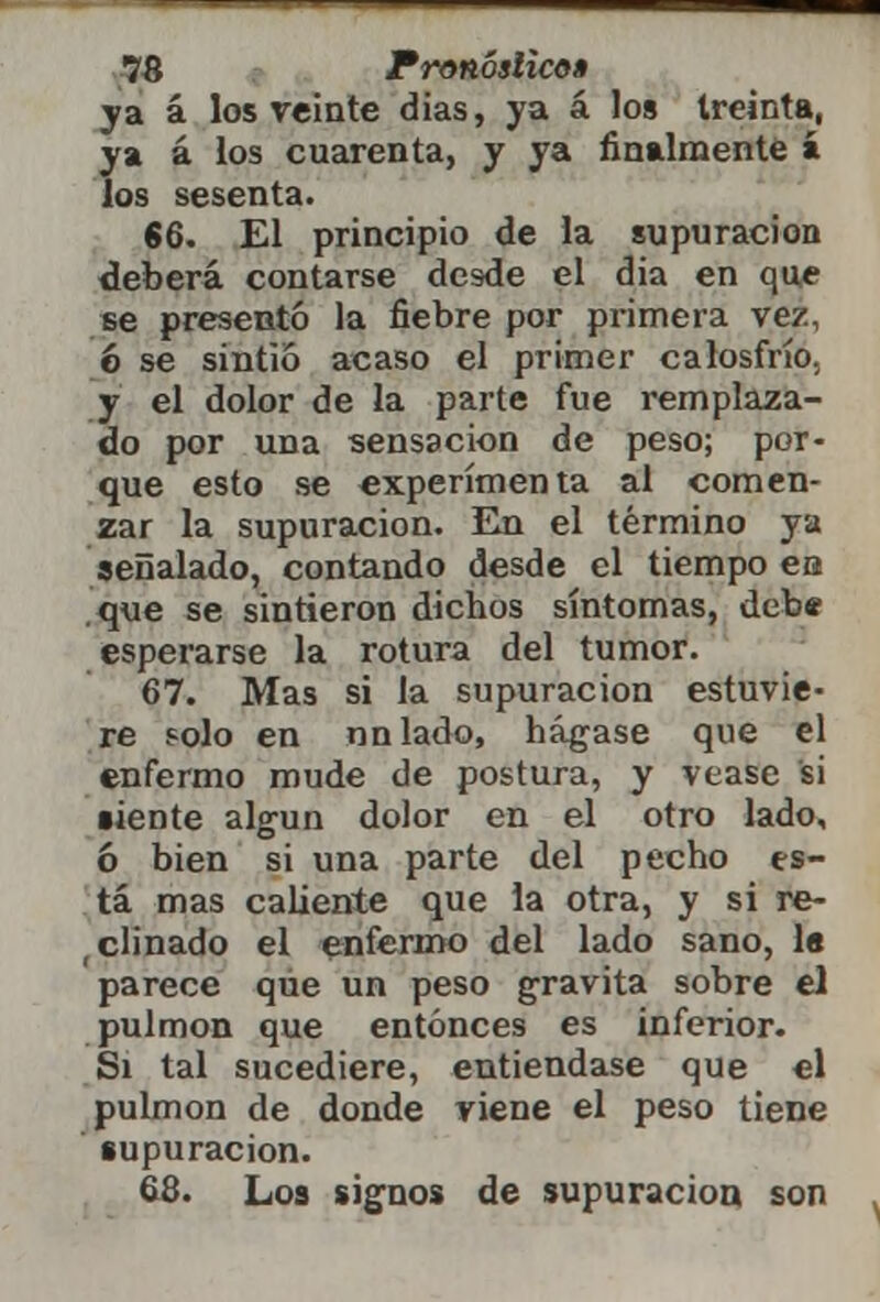 ya á los veinte días, ya á los treinta, ya á los cuarenta, y ya finalmente í los sesenta. 66. El principio de la supuración deberá contarse desde el dia en que se presentó la fiebre por primera vez, 6 se sintió acaso el primer calosfrío. y el dolor de la parte fue remplaza- do por una sensación de peso; por- que esto se experimenta al comen- zar la supuración. En el término ya señalado, contando desde el tiempo en .que se sintieron dichos síntomas, debe esperarse la rotura del tumor. 67. Mas si la supuración estuvie- re solo en nnlado, hágase que el enfermo mude de postura, y véase si ■iente algún dolor en el otro lado, ó bien si una parte del pecho es- tá mas caliente que la otra, y si re- clinado el enfermo del lado sano, la parece que un peso gravita sobre el pulmón que entonces es inferior. Si tal sucediere, entiéndase que el pulmón de donde viene el peso tiene supuración. 68. Los signos de supuración son