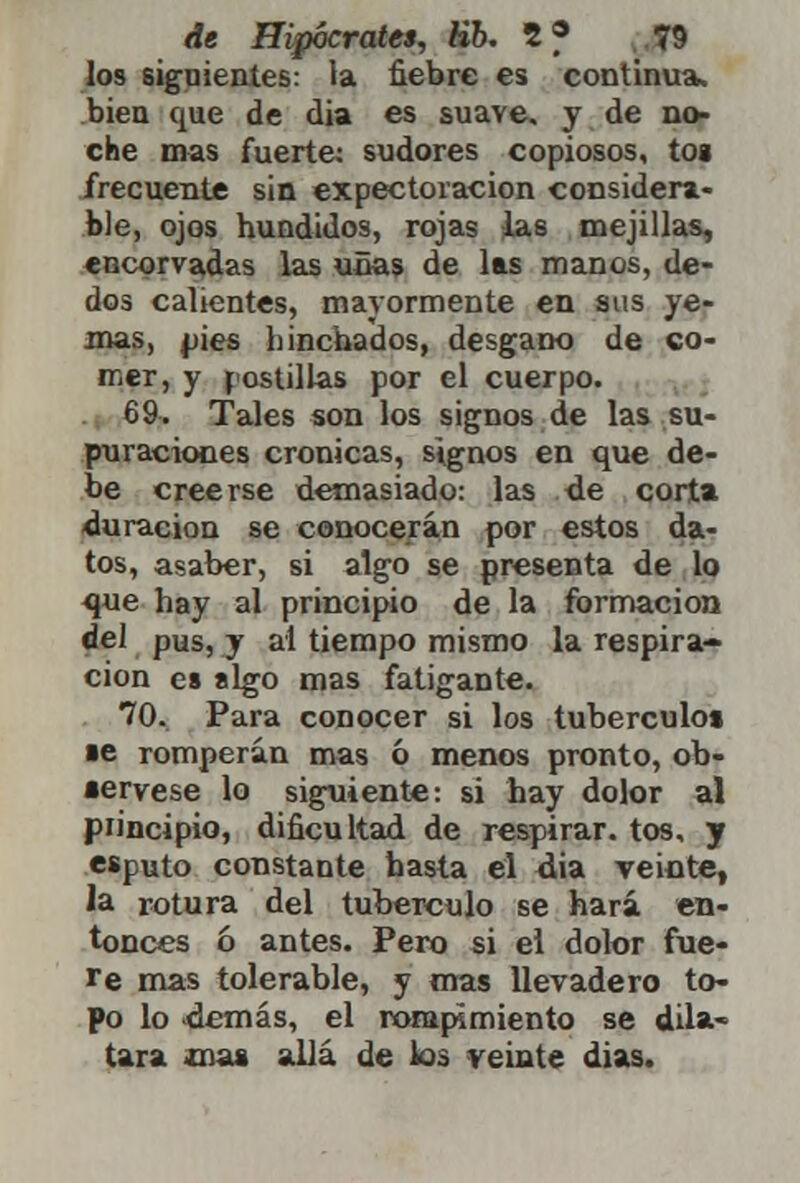 los siguientes: la fiebre es continua, bien que de dia es suave, y de no- che mas fuerte: sudores copiosos, toa frecuente sin expectoración considera- ble, ojos hundidos, rojas las mejillas, encorvadas las uñas de las manos, de- dos calientes, mayormente en sus ye- mas, pies hinchados, desgano de co- mer, y postillas por el cuerpo. 69. Tales son los signos de las su- puraciones crónicas, signos en que de- be creerse demasiado: las de corta duración se conocerán por estos da- tos, asaber, si algo se presenta de lo que hay al principio de la formación del pus, y al tiempo mismo la respira- ción es sigo mas fatigante. 70. Para conocer si los tubérculo» ■e romperán mas ó menos pronto, ob- sérvese lo siguiente: si hay dolor al principio, dificultad de respirar, tos, y esputo constante hasta el dia veinte, la rotura del tubérculo se hará en- tonces ó antes. Pero si el dolor fue- re mas tolerable, y mas llevadero to- po lo demás, el rompimiento se dila- tara mas allá de los veinte dias.