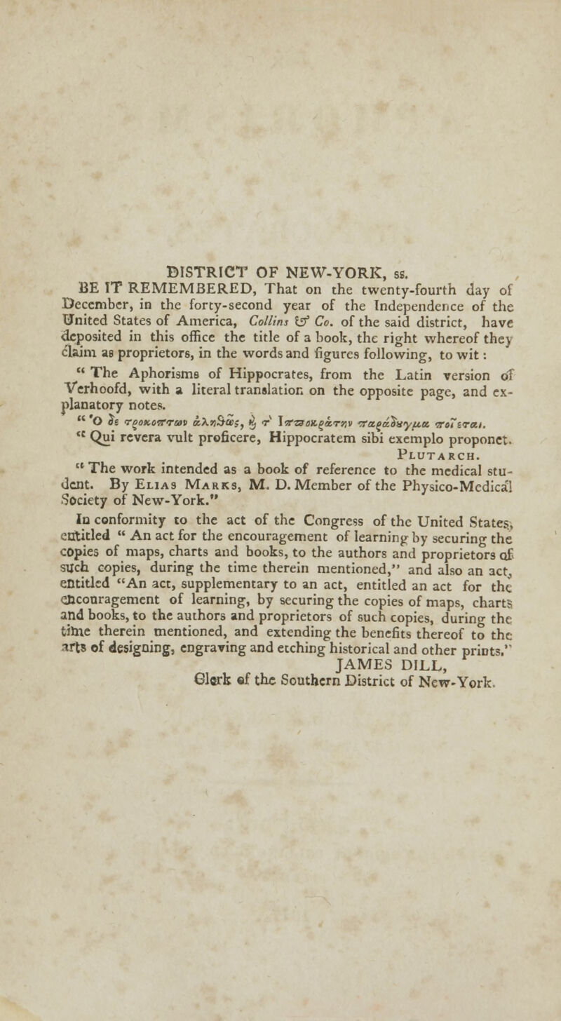 DISTRICT OF NEW-YORK, ss. BE IT REMEMBERED, That on the twenty-fourth day of December, in the forty-second year of the Independence of the United States of America, Collins & Co. of the said district, have deposited in this office the title of a book, the right whereof they claim as proprietors, in the words and figures following, to wit:  The Aphorisms of Hippocrates, from the Latin version of Verhoofd, with a literal translation on the opposite page, and ex- planatory notes. ,c Qui revera vult proficere, Hippocratem sibi exemplo proponet. Plutarch.  The work intended as a book of reference to the medical stu- dent. By Elias Marks, M. D. Member of the Physico-Medica'! Society of New-York. In conformity to the act of the Congress of the United States., entitled  An act for the encouragement of learning by securing the copies of maps, charts and books, to the authors and proprietors of> such copies, during the time therein mentioned, and also an act, entitled An act, supplementary to an act, entitled an act for the ejiconragement of learning, by securing the copies of maps, charts and books, to the authors and proprietors of such copies, during the tihie therein mentioned, and extending the benefits thereof to the arts of designing, engraving and etching historical and other prints.'' JAMES DILL, Glark ef the Southern District of New-York.