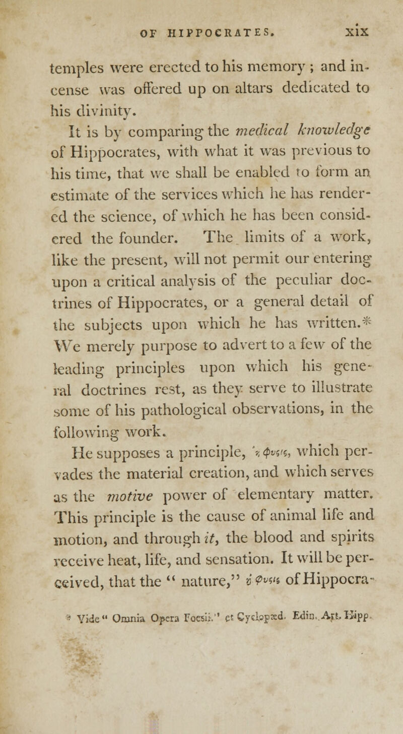 temples were erected to his memory ; and in- cense was offered up on altars dedicated to his divinity. It is by comparing the medical knowledge of Hippocrates, with what it was previous to his time, that we shall be enabled to form an estimate of the services which he has render- ed the science, of which he has been consid- ered the founder. The limits of a work, like the present, will not permit our entering upon a critical analysis of the peculiar doc- trines of Hippocrates, or a general detail of the subjects upon which he has written.* We merely purpose to advert to a few of the leading principles upon which his gene- ral doctrines rest, as they serve to illustrate some of his pathological observations, in the following work. He supposes a principle, '-< #*«'*, which per- vades the material creation, and which serves as the motive power of elementary matter. This principle is the cause of animal life and motion, and through it, the blood and spirits receive heat, life, and sensation. It will be per- ceived, that the  nature, »'^«'» ofHippocra- • Vide Omnia Opera Fdesii. et Cycbpxd. Edin,.Art,Hipp